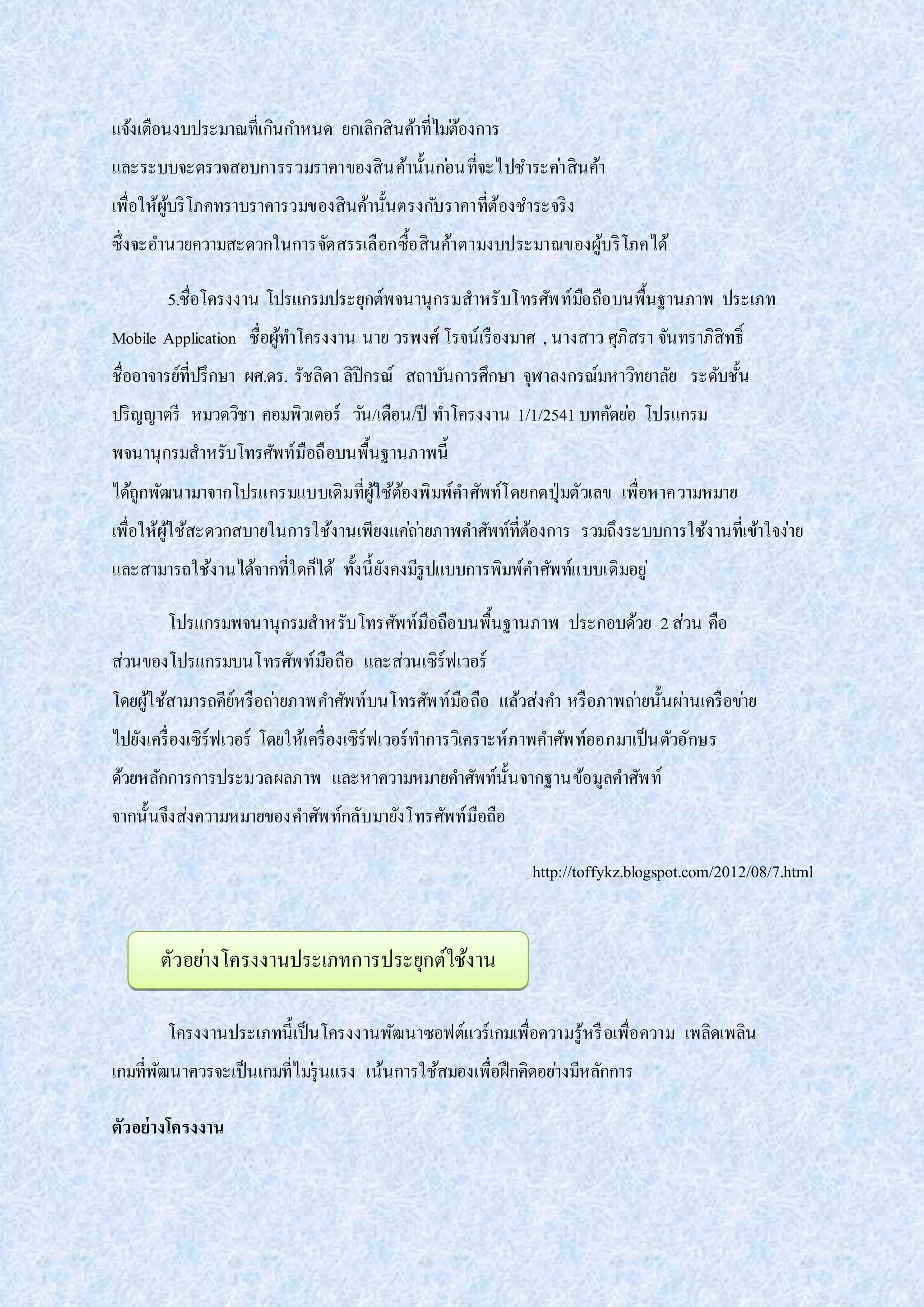 แจ้งเตือนงบประมาณที่เกินกาหนด ยกเลิกสินค้าที่ไม่ต้องการ
และระบบจะตรวจสอบการรวมราคาของสินค้านั้นก่อนที่จะไปชาระค่าสินค้า
เพื่อให้ผู้บริโภคทราบราคารวมของสินค้านั้นตรงกับราคาที่ต้องชาระจริง
ซึ่งจะอานวยความสะดวกในการจัดสรรเลือกซื้อสินค้าตามงบประมาณของผู้บริโภคได้
5.ชื่อโครงงาน โปรแกรมประยุกต์พจนานุกรมสาหรับโทรศัพท์มือถือบนพื้นฐานภาพ ประเภท
Mobile Application ชื่อผู้ทาโครงงาน นาย วรพงศ์ โรจน์เรืองมาศ , นางสาว ศุภิสรา จันทราภิสิทธิ์
ชื่ออาจารย์ที่ปรึกษา ผศ.ดร. รัชลิดา ลิปิกรณ์ สถาบันการศึกษา จุฬาลงกรณ์มหาวิทยาลัย ระดับชั้น
ปริญญาตรี หมวดวิชา คอมพิวเตอร์ วัน/เดือน/ปี ทาโครงงาน 1/1/2541 บทคัดย่อ โปรแกรม
พจนานุกรมสาหรับโทรศัพท์มือถือบนพื้นฐานภาพนี้
ได้ถูกพัฒนามาจากโปรแกรมแบบเดิมที่ผู้ใช้ต้องพิมพ์คาศัพท์โดยกดปุ่มตัวเลข เพื่อหาความหมาย
เพื่อให้ผู้ใช้สะดวกสบายในการใช้งานเพียงแค่ถ่ายภาพคาศัพท์ที่ต้องการ รวมถึงระบบการใช้งานที่เข้าใจง่าย
และสามารถใช้งานได้จากที่ใดก็ได้ ทั้งนี้ยังคงมีรูปแบบการพิมพ์คาศัพท์แบบเดิมอยู่
โปรแกรมพจนานุกรมสาหรับโทรศัพท์มือถือบนพื้นฐานภาพ ประกอบด้วย 2ส่วน คือ
ส่วนของโปรแกรมบนโทรศัพท์มือถือ และส่วนเซิร์ฟเวอร์
โดยผู้ใช้สามารถคีย์หรือถ่ายภาพคาศัพท์บนโทรศัพท์มือถือ แล้วส่งคา หรือภาพถ่ายนั้นผ่านเครือข่าย
ไปยังเครื่องเซิร์ฟเวอร์ โดยให้เครื่องเซิร์ฟเวอร์ทาการวิเคราะห์ภาพคาศัพท์ออกมาเป็นตัวอักษร
ด้วยหลักการการประมวลผลภาพ และหาความหมายคาศัพท์นั้นจากฐานข้อมูลคาศัพท์
จากนั้นจึงส่งความหมายของคาศัพท์กลับมายังโทรศัพท์มือถือ
http://toffykz.blogspot.com/2012/08/7.html
โครงงานประเภทนี้เป็นโครงงานพัฒนาซอฟต์แวร์เกมเพื่อความรู้หรือเพื่อความ เพลิดเพลิน
เกมที่พัฒนาควรจะเป็นเกมที่ไม่รุนแรง เน้นการใช้สมองเพื่อฝึกคิดอย่างมีหลักการ
ตัวอย่างโครงงาน
ตัวอย่างโครงงานประเภทการประยุกต์ใช้งาน
 