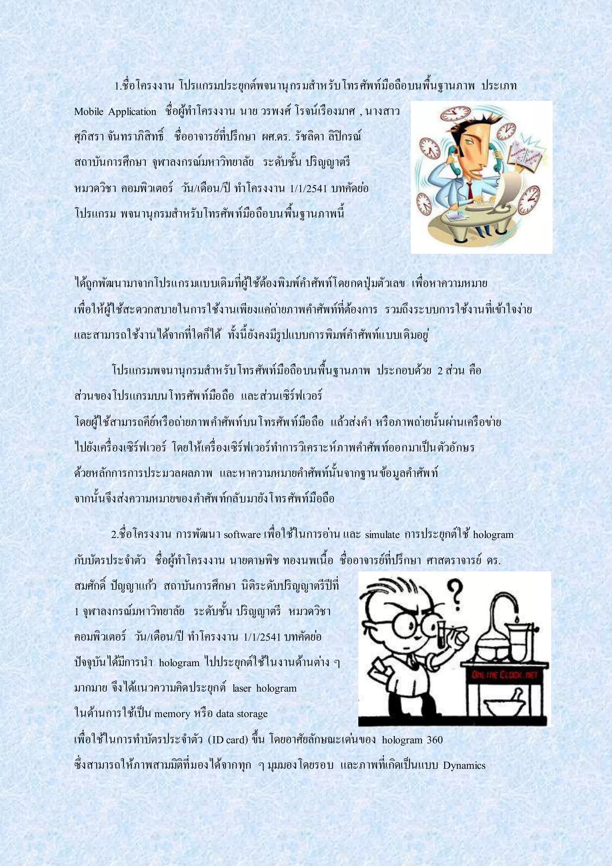 1.ชื่อโครงงาน โปรแกรมประยุกต์พจนานุกรมสาหรับโทรศัพท์มือถือบนพื้นฐานภาพ ประเภท
Mobile Application ชื่อผู้ทาโครงงาน นาย วรพงศ์ โรจน์เรืองมาศ , นางสาว
ศุภิสรา จันทราภิสิทธิ์ ชื่ออาจารย์ที่ปรึกษา ผศ.ดร. รัชลิดา ลิปิกรณ์
สถาบันการศึกษา จุฬาลงกรณ์มหาวิทยาลัย ระดับชั้น ปริญญาตรี
หมวดวิชา คอมพิวเตอร์ วัน/เดือน/ปี ทาโครงงาน 1/1/2541 บทคัดย่อ
โปรแกรม พจนานุกรมสาหรับโทรศัพท์มือถือบนพื้นฐานภาพนี้
ได้ถูกพัฒนามาจากโปรแกรมแบบเดิมที่ผู้ใช้ต้องพิมพ์คาศัพท์โดยกดปุ่มตัวเลข เพื่อหาความหมาย
เพื่อให้ผู้ใช้สะดวกสบายในการใช้งานเพียงแค่ถ่ายภาพคาศัพท์ที่ต้องการ รวมถึงระบบการใช้งานที่เข้าใจง่าย
และสามารถใช้งานได้จากที่ใดก็ได้ ทั้งนี้ยังคงมีรูปแบบการพิมพ์คาศัพท์แบบเดิมอยู่
โปรแกรมพจนานุกรมสาหรับโทรศัพท์มือถือบนพื้นฐานภาพ ประกอบด้วย 2ส่วน คือ
ส่วนของโปรแกรมบนโทรศัพท์มือถือ และส่วนเซิร์ฟเวอร์
โดยผู้ใช้สามารถคีย์หรือถ่ายภาพคาศัพท์บนโทรศัพท์มือถือ แล้วส่งคา หรือภาพถ่ายนั้นผ่านเครือข่าย
ไปยังเครื่องเซิร์ฟเวอร์ โดยให้เครื่องเซิร์ฟเวอร์ทาการวิเคราะห์ภาพคาศัพท์ออกมาเป็นตัวอักษร
ด้วยหลักการการประมวลผลภาพ และหาความหมายคาศัพท์นั้นจากฐานข้อมูลคาศัพท์
จากนั้นจึงส่งความหมายของคาศัพท์กลับมายังโทรศัพท์มือถือ
2.ชื่อโครงงาน การพัฒนา software เพื่อใช้ในการอ่าน และ simulate การประยุกต์ใช้ hologram
กับบัตรประจาตัว ชื่อผู้ทาโครงงาน นายดาษพิช ทองนพเนื้อ ชื่ออาจารย์ที่ปรึกษา ศาสตราจารย์ ดร.
สมศักดิ์ ปัญญาแก้ว สถาบันการศึกษา นิติระดับปริญญาตรีปีที่
1 จุฬาลงกรณ์มหาวิทยาลัย ระดับชั้น ปริญญาตรี หมวดวิชา
คอมพิวเตอร์ วัน/เดือน/ปี ทาโครงงาน 1/1/2541 บทคัดย่อ
ปัจจุบันได้มีการนา hologram ไปประยุกต์ใช้ในงานด้านต่าง ๆ
มากมาย จึงได้แนวความคิดประยุกต์ laser hologram
ในด้านการใช้เป็น memory หรือ data storage
เพื่อใช้ในการทาบัตรประจาตัว (IDcard) ขึ้น โดยอาศัยลักษณะเด่นของ hologram 360
ซึ่งสามารถให้ภาพสามมิติที่มองได้จากทุก ๆมุมมองโดยรอบ และภาพที่เกิดเป็นแบบ Dynamics
 