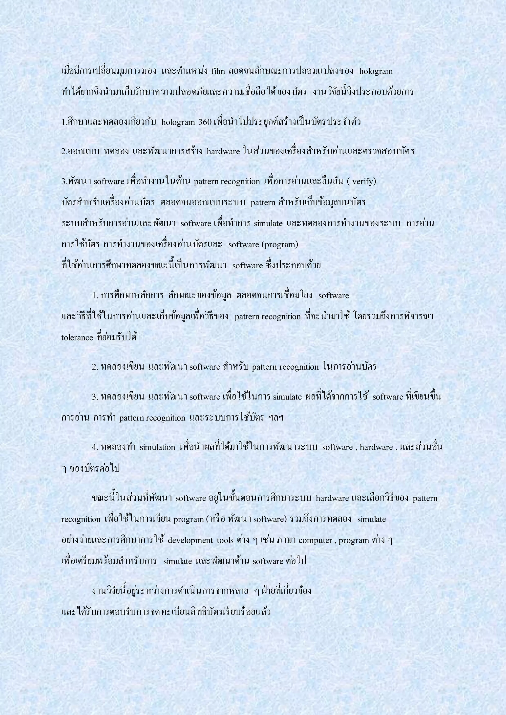 เมื่อมีการเปลี่ยนมุมการมอง และตาแหน่ง film ลอดจนลักษณะการปลอมแปลงของ hologram
ทาได้ยากจึงนามาเก็บรักษาความปลอดภัยและความเชื่อถือได้ของบัตร งานวิจัยนี้จึงประกอบด้วยการ
1.ศึกษาและทดลองเกี่ยวกับ hologram 360 เพื่อนาไปประยุกต์สร้างเป็นบัตรประจาตัว
2.ออกแบบ ทดลอง และพัฒนาการสร้าง hardware ในส่วนของเครื่องสาหรับอ่านและตรวจสอบบัตร
3.พัฒนา software เพื่อทางานในด้าน patternrecognition เพื่อการอ่านและยืนยัน ( verify)
บัตรสาหรับเครื่องอ่านบัตร ตลอดจนออกแบบระบบ pattern สาหรับเก็บข้อมูลบนบัตร
ระบบสาหรับการอ่านและพัฒนา software เพื่อทาการ simulate และทดลองการทางานของระบบ การอ่าน
การใช้บัตร การทางานของเครื่องอ่านบัตรและ software (program)
ที่ใช้อ่านการศึกษาทดลองขณะนี้เป็นการพัฒนา software ซึ่งประกอบด้วย
1. การศึกษาหลักการ ลักษณะของข้อมูล ตลอดจนการเชื่อมโยง software
และวิธีที่ใช้ในการอ่านและเก็บข้อมูลเพื่อวิธีของ patternrecognition ที่จะนามาใช้ โดยรวมถึงการพิจารณา
tolerance ที่ย่อมรับได้
2. ทดลองเขียน และพัฒนา software สาหรับ pattern recognition ในการอ่านบัตร
3. ทดลองเขียน และพัฒนา software เพื่อใช้ในการsimulate ผลที่ได้จากการใช้ software ที่เขียนขึ้น
การอ่าน การทา patternrecognition และระบบการใช้บัตร ฯลฯ
4. ทดลองทา simulation เพื่อนาผลที่ได้มาใช้ในการพัฒนาระบบ software , hardware , และส่วนอื่น
ๆ ของบัตรต่อไป
ขณะนี้ในส่วนที่พัฒนา software อยู่ในขั้นตอนการศึกษาระบบ hardware และเลือกวิธีของ pattern
recognition เพื่อใช้ในการเขียน program (หรือ พัฒนา software) รวมถึงการทดลอง simulate
อย่างง่ายและการศึกษาการใช้ development tools ต่าง ๆเช่น ภาษา computer , program ต่าง ๆ
เพื่อเตรียมพร้อมสาหรับการ simulate และพัฒนาด้าน software ต่อไป
งานวิจัยนี้อยู่ระหว่างการดาเนินการจากหลาย ๆฝ่ายที่เกี่ยวข้อง
และได้รับการตอบรับการจดทะเบียนลิทธิบัตรเรียบร้อยแล้ว
 