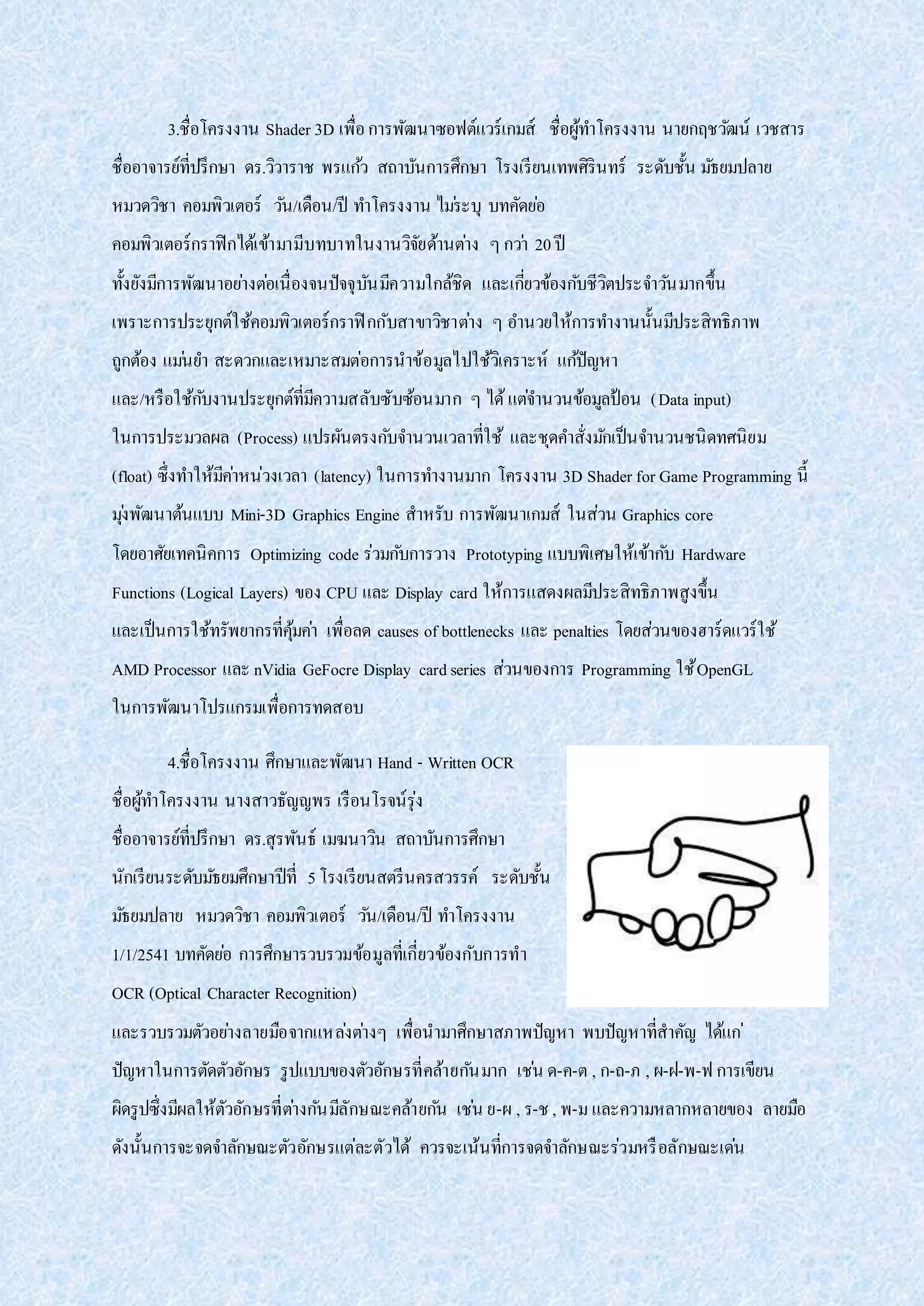3.ชื่อโครงงาน Shader 3D เพื่อการพัฒนาซอฟต์แวร์เกมส์ ชื่อผู้ทาโครงงาน นายกฤชวัฒน์ เวชสาร
ชื่ออาจารย์ที่ปรึกษา ดร.วิวาราช พรแก้ว สถาบันการศึกษา โรงเรียนเทพศิรินทร์ ระดับชั้น มัธยมปลาย
หมวดวิชา คอมพิวเตอร์ วัน/เดือน/ปี ทาโครงงาน ไม่ระบุ บทคัดย่อ
คอมพิวเตอร์กราฟิกได้เข้ามามีบทบาทในงานวิจัยด้านต่าง ๆกว่า 20ปี
ทั้งยังมีการพัฒนาอย่างต่อเนื่องจนปัจจุบันมีความใกล้ชิด และเกี่ยวข้องกับชีวิตประจาวันมากขึ้น
เพราะการประยุกต์ใช้คอมพิวเตอร์กราฟิกกับสาขาวิชาต่าง ๆ อานวยให้การทางานนั้นมีประสิทธิภาพ
ถูกต้อง แม่นยา สะดวกและเหมาะสมต่อการนาข้อมูลไปใช้วิเคราะห์ แก้ปัญหา
และ/หรือใช้กับงานประยุกต์ที่มีความสลับซับซ้อนมาก ๆ ได้แต่จานวนข้อมูลป้อน (Data input)
ในการประมวลผล (Process) แปรผันตรงกับจานวนเวลาที่ใช้ และชุดคาสั่งมักเป็นจานวนชนิดทศนิยม
(float) ซึ่งทาให้มีค่าหน่วงเวลา (latency) ในการทางานมาก โครงงาน 3D Shader for Game Programming นี้
มุ่งพัฒนาต้นแบบ Mini-3D Graphics Engine สาหรับ การพัฒนาเกมส์ ในส่วน Graphics core
โดยอาศัยเทคนิคการ Optimizing code ร่วมกับการวาง Prototyping แบบพิเศษให้เข้ากับ Hardware
Functions (Logical Layers) ของ CPU และ Display card ให้การแสดงผลมีประสิทธิภาพสูงขึ้น
และเป็นการใช้ทรัพยากรที่คุ้มค่า เพื่อลด causes of bottlenecks และ penalties โดยส่วนของฮาร์ดแวร์ใช้
AMD Processor และ nVidia GeFocre Display cardseries ส่วนของการ Programming ใช้OpenGL
ในการพัฒนาโปรแกรมเพื่อการทดสอบ
4.ชื่อโครงงาน ศึกษาและพัฒนา Hand - Written OCR
ชื่อผู้ทาโครงงาน นางสาวธัญญพร เรือนโรจน์รุ่ง
ชื่ออาจารย์ที่ปรึกษา ดร.สุรพันธ์ เมฆนาวิน สถาบันการศึกษา
นักเรียนระดับมัธยมศึกษาปีที่ 5โรงเรียนสตรีนครสวรรค์ ระดับชั้น
มัธยมปลาย หมวดวิชา คอมพิวเตอร์ วัน/เดือน/ปี ทาโครงงาน
1/1/2541 บทคัดย่อ การศึกษารวบรวมข้อมูลที่เกี่ยวข้องกับการทา
OCR (Optical Character Recognition)
และรวบรวมตัวอย่างลายมือจากแหล่งต่างๆ เพื่อนามาศึกษาสภาพปัญหา พบปัญหาที่สาคัญ ได้แก่
ปัญหาในการตัดตัวอักษร รูปแบบของตัวอักษรที่คล้ายกันมาก เช่น ด-ค-ต , ก-ถ-ภ , ผ-ฝ-พ-ฟ การเขียน
ผิดรูปซึ่งมีผลให้ตัวอักษรที่ต่างกันมีลักษณะคล้ายกัน เช่น ย-ผ , ร-ช , พ-มและความหลากหลายของ ลายมือ
ดังนั้นการจะจดจาลักษณะตัวอักษรแต่ละตัวได้ ควรจะเน้นที่การจดจาลักษณะร่วมหรือลักษณะเด่น
 