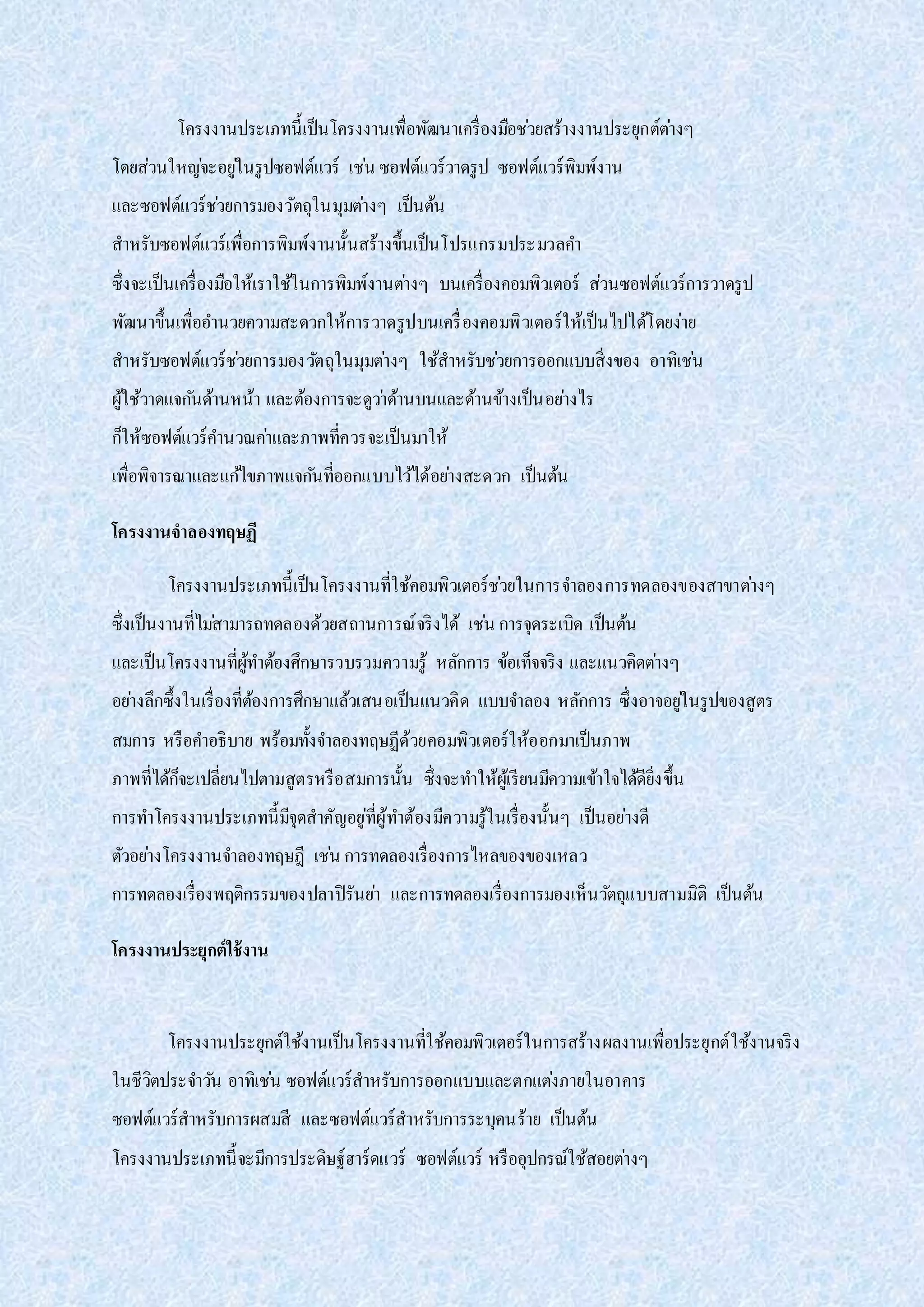 โครงงานประเภทนี้เป็นโครงงานเพื่อพัฒนาเครื่องมือช่วยสร้างงานประยุกต์ต่างๆ
โดยส่วนใหญ่จะอยู่ในรูปซอฟต์แวร์ เช่น ซอฟต์แวร์วาดรูป ซอฟต์แวร์พิมพ์งาน
และซอฟต์แวร์ช่วยการมองวัตถุในมุมต่างๆ เป็นต้น
สาหรับซอฟต์แวร์เพื่อการพิมพ์งานนั้นสร้างขึ้นเป็นโปรแกรมประมวลคา
ซึ่งจะเป็นเครื่องมือให้เราใช้ในการพิมพ์งานต่างๆ บนเครื่องคอมพิวเตอร์ ส่วนซอฟต์แวร์การวาดรูป
พัฒนาขึ้นเพื่ออานวยความสะดวกให้การวาดรูปบนเครื่องคอมพิวเตอร์ให้เป็นไปได้โดยง่าย
สาหรับซอฟต์แวร์ช่วยการมองวัตถุในมุมต่างๆ ใช้สาหรับช่วยการออกแบบสิ่งของ อาทิเช่น
ผู้ใช้วาดแจกันด้านหน้า และต้องการจะดูว่าด้านบนและด้านข้างเป็นอย่างไร
ก็ให้ซอฟต์แวร์คานวณค่าและภาพที่ควรจะเป็นมาให้
เพื่อพิจารณาและแก้ไขภาพแจกันที่ออกแบบไว้ได้อย่างสะดวก เป็นต้น
โครงงานจาลองทฤษฏี
โครงงานประเภทนี้เป็นโครงงานที่ใช้คอมพิวเตอร์ช่วยในการจาลองการทดลองของสาขาต่างๆ
ซึ่งเป็นงานที่ไม่สามารถทดลองด้วยสถานการณ์จริงได้ เช่น การจุดระเบิด เป็นต้น
และเป็นโครงงานที่ผู้ทาต้องศึกษารวบรวมความรู้ หลักการ ข้อเท็จจริง และแนวคิดต่างๆ
อย่างลึกซึ้งในเรื่องที่ต้องการศึกษาแล้วเสนอเป็นแนวคิด แบบจาลอง หลักการ ซึ่งอาจอยู่ในรูปของสูตร
สมการ หรือคาอธิบาย พร้อมทั้งจาลองทฤษฏีด้วยคอมพิวเตอร์ให้ออกมาเป็นภาพ
ภาพที่ได้ก็จะเปลี่ยนไปตามสูตรหรือสมการนั้น ซึ่งจะทาให้ผู้เรียนมีความเข้าใจได้ดียิ่งขึ้น
การทาโครงงานประเภทนี้มีจุดสาคัญอยู่ที่ผู้ทาต้องมีความรู้ในเรื่องนั้นๆ เป็นอย่างดี
ตัวอย่างโครงงานจาลองทฤษฎี เช่น การทดลองเรื่องการไหลของของเหลว
การทดลองเรื่องพฤติกรรมของปลาปิรันย่า และการทดลองเรื่องการมองเห็นวัตถุแบบสามมิติ เป็นต้น
โครงงานประยุกต์ใช้งาน
โครงงานประยุกต์ใช้งานเป็นโครงงานที่ใช้คอมพิวเตอร์ในการสร้างผลงานเพื่อประยุกต์ใช้งานจริง
ในชีวิตประจาวัน อาทิเช่น ซอฟต์แวร์สาหรับการออกแบบและตกแต่งภายในอาคาร
ซอฟต์แวร์สาหรับการผสมสี และซอฟต์แวร์สาหรับการระบุคนร้าย เป็นต้น
โครงงานประเภทนี้จะมีการประดิษฐ์ฮาร์ดแวร์ ซอฟต์แวร์ หรืออุปกรณ์ใช้สอยต่างๆ
 