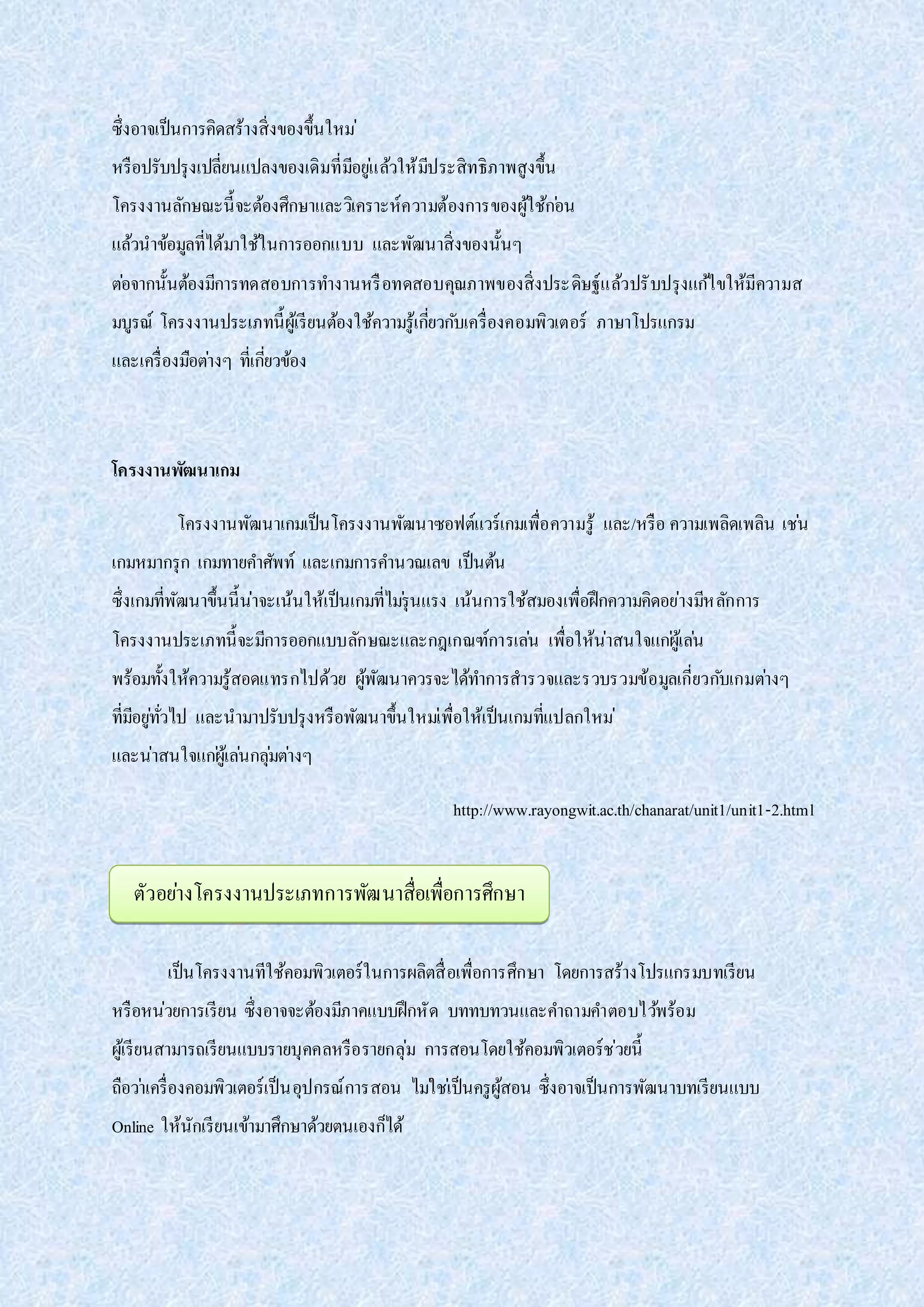 ซึ่งอาจเป็นการคิดสร้างสิ่งของขึ้นใหม่
หรือปรับปรุงเปลี่ยนแปลงของเดิมที่มีอยู่แล้วให้มีประสิทธิภาพสูงขึ้น
โครงงานลักษณะนี้จะต้องศึกษาและวิเคราะห์ความต้องการของผู้ใช้ก่อน
แล้วนาข้อมูลที่ได้มาใช้ในการออกแบบ และพัฒนาสิ่งของนั้นๆ
ต่อจากนั้นต้องมีการทดสอบการทางานหรือทดสอบคุณภาพของสิ่งประดิษฐ์แล้วปรับปรุงแก้ไขให้มีความส
มบูรณ์ โครงงานประเภทนี้ผู้เรียนต้องใช้ความรู้เกี่ยวกับเครื่องคอมพิวเตอร์ ภาษาโปรแกรม
และเครื่องมือต่างๆ ที่เกี่ยวข้อง
โครงงานพัฒนาเกม
โครงงานพัฒนาเกมเป็นโครงงานพัฒนาซอฟต์แวร์เกมเพื่อความรู้ และ/หรือ ความเพลิดเพลิน เช่น
เกมหมากรุก เกมทายคาศัพท์ และเกมการคานวณเลข เป็นต้น
ซึ่งเกมที่พัฒนาขึ้นนี้น่าจะเน้นให้เป็นเกมที่ไม่รุนแรง เน้นการใช้สมองเพื่อฝึกความคิดอย่างมีหลักการ
โครงงานประเภทนี้จะมีการออกแบบลักษณะและกฎเกณฑ์การเล่น เพื่อให้น่าสนใจแก่ผู้เล่น
พร้อมทั้งให้ความรู้สอดแทรกไปด้วย ผู้พัฒนาควรจะได้ทาการสารวจและรวบรวมข้อมูลเกี่ยวกับเกมต่างๆ
ที่มีอยู่ทั่วไป และนามาปรับปรุงหรือพัฒนาขึ้นใหม่เพื่อให้เป็นเกมที่แปลกใหม่
และน่าสนใจแก่ผู้เล่นกลุ่มต่างๆ
http://www.rayongwit.ac.th/chanarat/unit1/unit1-2.html
เป็นโครงงานทีใช้คอมพิวเตอร์ในการผลิตสื่อเพื่อการศึกษา โดยการสร้างโปรแกรมบทเรียน
หรือหน่วยการเรียน ซึ่งอาจจะต้องมีภาคแบบฝึกหัด บททบทวนและคาถามคาตอบไว้พร้อม
ผู้เรียนสามารถเรียนแบบรายบุคคลหรือรายกลุ่ม การสอนโดยใช้คอมพิวเตอร์ช่วยนี้
ถือว่าเครื่องคอมพิวเตอร์เป็นอุปกรณ์การสอน ไม่ใช่เป็นครูผู้สอน ซึ่งอาจเป็นการพัฒนาบทเรียนแบบ
Online ให้นักเรียนเข้ามาศึกษาด้วยตนเองก็ได้
ตัวอย่างโครงงานประเภทการพัฒนาสื่อเพื่อการศึกษา
 