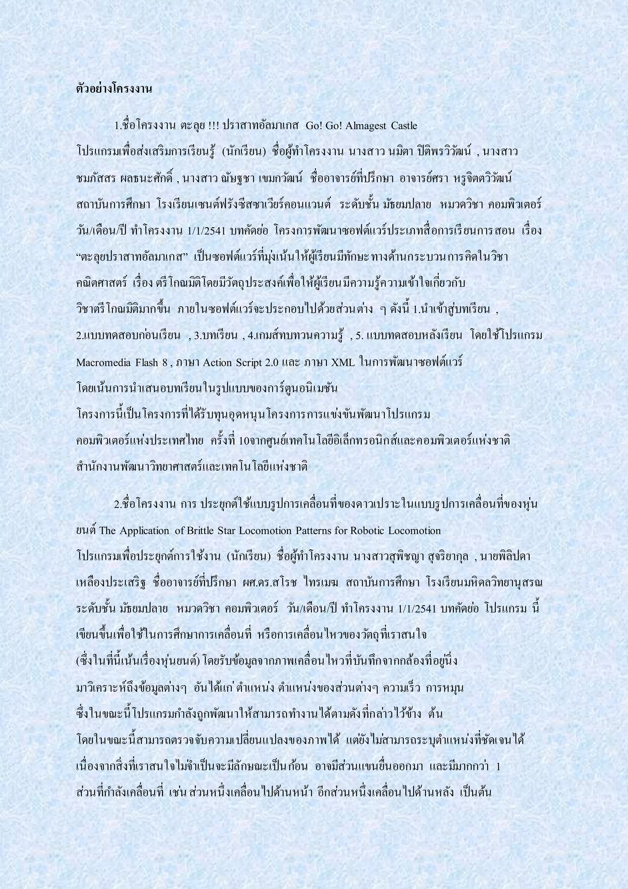 ตัวอย่างโครงงาน
1.ชื่อโครงงาน ตะลุย !!! ปราสาทอัลมาเกส Go! Go! Almagest Castle
โปรแกรมเพื่อส่งเสริมการเรียนรู้ (นักเรียน) ชื่อผู้ทาโครงงาน นางสาว นมิตา ปิติพรวิวัฒน์ , นางสาว
ชมภัสสร ผลธนะศักดิ์ , นางสาว ณัษฐชา เขมกวัฒน์ ชื่ออาจารย์ที่ปรึกษา อาจารย์ศรา หรูจิตตวิวัฒน์
สถาบันการศึกษา โรงเรียนเซนต์ฟรังซีสซาเวียร์คอนแวนต์ ระดับชั้น มัธยมปลาย หมวดวิชา คอมพิวเตอร์
วัน/เดือน/ปี ทาโครงงาน 1/1/2541 บทคัดย่อ โครงการพัฒนาซอฟต์แวร์ประเภทสื่อการเรียนการสอน เรื่อง
“ตะลุยปราสาทอัลมาเกส” เป็นซอฟต์แวร์ที่มุ่งเน้นให้ผู้เรียนมีทักษะทางด้านกระบวนการคิดในวิชา
คณิตศาสตร์ เรื่อง ตรีโกณมิติโดยมีวัตถุประสงค์เพื่อให้ผู้เรียนมีความรู้ความเข้าใจเกี่ยวกับ
วิชาตรีโกณมิติมากขึ้น ภายในซอฟต์แวร์จะประกอบไปด้วยส่วนต่าง ๆ ดังนี้ 1.นาเข้าสู่บทเรียน ,
2.แบบทดสอบก่อนเรียน , 3.บทเรียน , 4.เกมส์ทบทวนความรู้ , 5. แบบทดสอบหลังเรียน โดยใช้โปรแกรม
Macromedia Flash 8, ภาษา Action Script 2.0 และ ภาษา XML ในการพัฒนาซอฟต์แวร์
โดยเน้นการนาเสนอบทเรียนในรูปแบบของการ์ตูนอนิเมชัน
โครงการนี้เป็นโครงการที่ได้รับทุนอุดหนุนโครงการการแข่งขันพัฒนาโปรแกรม
คอมพิวเตอร์แห่งประเทศไทย ครั้งที่ 10จากศูนย์เทคโนโลยีอิเล็กทรอนิกส์และคอมพิวเตอร์แห่งชาติ
สานักงานพัฒนาวิทยาศาสตร์และเทคโนโลยีแห่งชาติ
2.ชื่อโครงงาน การ ประยุกต์ใช้แบบรูปการเคลื่อนที่ของดาวเปราะในแบบรูปการเคลื่อนที่ของหุ่น
ยนต์ The Application of Brittle Star Locomotion Patterns for Robotic Locomotion
โปรแกรมเพื่อประยุกต์การใช้งาน (นักเรียน) ชื่อผู้ทาโครงงาน นางสาวสุพิชญา สุจริยากุล , นายพิลิปดา
เหลืองประเสริฐ ชื่ออาจารย์ที่ปรึกษา ผศ.ดร.สโรช ไทรเมฆ สถาบันการศึกษา โรงเรียนมหิดลวิทยานุสรณ
ระดับชั้น มัธยมปลาย หมวดวิชา คอมพิวเตอร์ วัน/เดือน/ปี ทาโครงงาน 1/1/2541 บทคัดย่อ โปรแกรม นี้
เขียนขึ้นเพื่อใช้ในการศึกษาการเคลื่อนที่ หรือการเคลื่อนไหวของวัตถุที่เราสนใจ
(ซึ่งในที่นี้เน้นเรื่องหุ่นยนต์)โดยรับข้อมูลจากภาพเคลื่อนไหวที่บันทึกจากกล้องที่อยู่นิ่ง
มาวิเคราะห์ถึงข้อมูลต่างๆ อันได้แก่ตาแหน่ง ตาแหน่งของส่วนต่างๆ ความเร็ว การหมุน
ซึ่งในขณะนี้โปรแกรมกาลังถูกพัฒนาให้สามารถทางานได้ตามดังที่กล่าวไว้ข้าง ต้น
โดยในขณะนี้สามารถตรวจจับความเปลี่ยนแปลงของภาพได้ แต่ยังไม่สามารถระบุตาแหน่งที่ชัดเจนได้
เนื่องจากสิ่งที่เราสนใจไม่จาเป็นจะมีลักษณะเป็นก้อน อาจมีส่วนแขนยื่นออกมา และมีมากกว่า 1
ส่วนที่กาลังเคลื่อนที่ เช่นส่วนหนึ่งเคลื่อนไปด้านหน้า อีกส่วนหนึ่งเคลื่อนไปด้านหลัง เป็นต้น
 