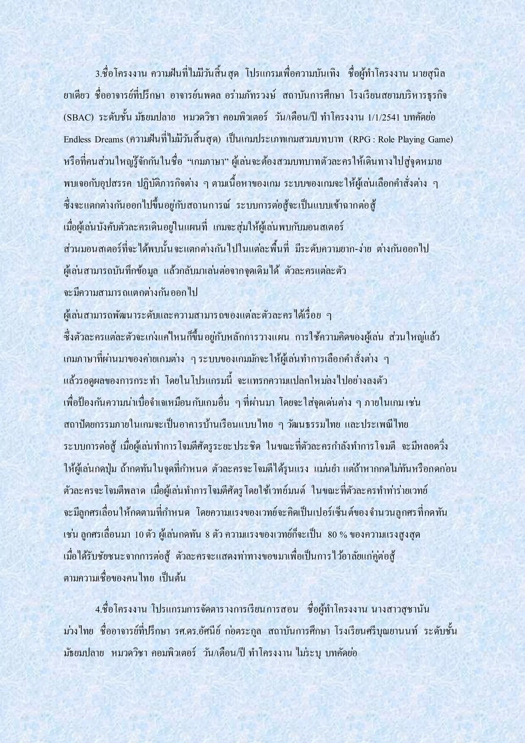 3.ชื่อโครงงาน ความฝันที่ไม่มีวันสิ้นสุด โปรแกรมเพื่อความบันเทิง ชื่อผู้ทาโครงงาน นายสุนิล
ยาเดียว ชื่ออาจารย์ที่ปรึกษา อาจารย์นพดล อร่ามภัทรวงษ์ สถาบันการศึกษา โรงเรียนสยามบริหารธุรกิจ
(SBAC) ระดับชั้น มัธยมปลาย หมวดวิชา คอมพิวเตอร์ วัน/เดือน/ปี ทาโครงงาน 1/1/2541 บทคัดย่อ
Endless Dreams (ความฝันที่ไม่มีวันสิ้นสุด) เป็นเกมประเภทเกมสวมบทบาท (RPG: Role Playing Game)
หรือที่คนส่วนใหญ่รู้จักกันในชื่อ “เกมภาษา” ผู้เล่นจะต้องสวมบทบาทตัวละครให้เดินทางไปสู่จุดหมาย
พบเจอกับอุปสรรค ปฏิบัติภารกิจต่าง ๆ ตามเนื้อหาของเกม ระบบของเกมจะให้ผู้เล่นเลือกคาสั่งต่าง ๆ
ซึ่งจะแตกต่างกันออกไปขึ้นอยู่กับสถานการณ์ ระบบการต่อสู้จะเป็นแบบเข้าฉากต่อสู้
เมื่อผู้เล่นบังคับตัวละครเดินอยู่ในแผนที่ เกมจะสุ่มให้ผู้เล่นพบกับมอนสเตอร์
ส่วนมอนสเตอร์ที่จะได้พบนั้นจะแตกต่างกันไปในแต่ละพื้นที่ มีระดับความยาก-ง่าย ต่างกันออกไป
ผู้เล่นสามารถบันทึกข้อมูล แล้วกลับมาเล่นต่อจากจุดเดิมได้ ตัวละครแต่ละตัว
จะมีความสามารถแตกต่างกันออกไป
ผู้เล่นสามารถพัฒนาระดับและความสามารถของแต่ละตัวละครได้เรื่อย ๆ
ซึ่งตัวละครแต่ละตัวจะเก่งแค่ไหนก็ขึ้นอยู่กับหลักการวางแผน การใช้ความคิดของผู้เล่น ส่วนใหญ่แล้ว
เกมภาษาที่ผ่านมาของค่ายเกมต่าง ๆระบบของเกมมักจะให้ผู้เล่นทาการเลือกคาสั่งต่าง ๆ
แล้วรอดูผลของการกระทา โดยในโปรแกรมนี้ จะแทรกความแปลกใหม่ลงไปอย่างลงตัว
เพื่อป้องกันความน่าเบื่อจาเจเหมือนกับเกมอื่น ๆที่ผ่านมา โดยจะใส่จุดเด่นต่าง ๆ ภายในเกมเช่น
สถาปัตยกรรมภายในเกมจะเป็นอาคารบ้านเรือนแบบไทย ๆ วัฒนธรรมไทย และประเพณีไทย
ระบบการต่อสู้ เมื่อผู้เล่นทาการโจมตีศัตรูระยะประชิด ในขณะที่ตัวละครกาลังทาการโจมตี จะมีหลอดวิ่ง
ให้ผู้เล่นกดปุ่ม ถ้ากดทันในจุดที่กาหนด ตัวละครจะโจมตีได้รุนแรง แม่นยา แต่ถ้าหากกดไม่ทันหรือกดก่อน
ตัวละครจะโจมตีพลาด เมื่อผู้เล่นทาการโจมตีศัตรูโดยใช้เวทย์มนต์ ในขณะที่ตัวละครทาท่าร่ายเวทย์
จะมีลูกศรเลื่อนให้กดตามที่กาหนด โดยความแรงของเวทย์จะคิดเป็นเปอร์เซ็นต์ของจานวนลูกศรที่กดทัน
เช่น ลูกศรเลื่อนมา 10ตัว ผู้เล่นกดทัน 8 ตัว ความแรงของเวทย์ก็จะเป็น 80 % ของความแรงสูงสุด
เมื่อได้รับชัยชนะจากการต่อสู้ ตัวละครจะแสดงท่าทางขอขมาเพื่อเป็นการไว้อาลัยแก่คู่ต่อสู้
ตามความเชื่อของคนไทย เป็นต้น
4.ชื่อโครงงาน โปรแกรมการจัดตารางการเรียนการสอน ชื่อผู้ทาโครงงาน นางสาวสุชานัน
ม่วงไทย ชื่ออาจารย์ที่ปรึกษา รศ.ดร.อัศนีย์ ก่อตระกูล สถาบันการศึกษา โรงเรียนศรีบุณยานนท์ ระดับชั้น
มัธยมปลาย หมวดวิชา คอมพิวเตอร์ วัน/เดือน/ปี ทาโครงงาน ไม่ระบุ บทคัดย่อ
 