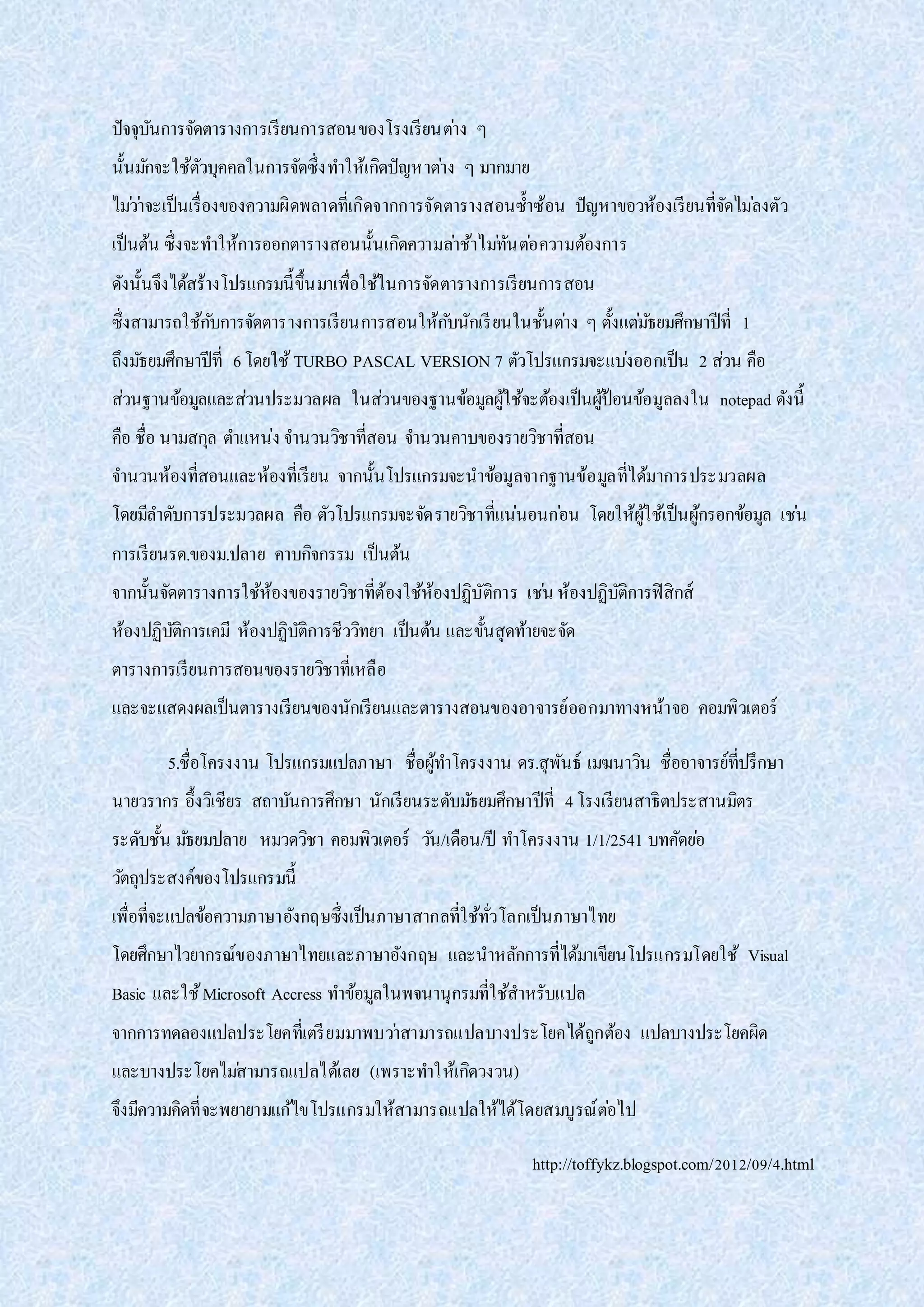 ปัจจุบันการจัดตารางการเรียนการสอนของโรงเรียนต่าง ๆ
นั้นมักจะใช้ตัวบุคคลในการจัดซึ่งทาให้เกิดปัญหาต่าง ๆ มากมาย
ไม่ว่าจะเป็นเรื่องของความผิดพลาดที่เกิดจากการจัดตารางสอนซ้าซ้อน ปัญหาขอวห้องเรียนที่จัดไม่ลงตัว
เป็นต้น ซึ่งจะทาให้การออกตารางสอนนั้นเกิดความล่าช้าไม่ทันต่อความต้องการ
ดังนั้นจึงได้สร้างโปรแกรมนี้ขึ้นมาเพื่อใช้ในการจัดตารางการเรียนการสอน
ซึ่งสามารถใช้กับการจัดตารางการเรียนการสอนให้กับนักเรียนในชั้นต่าง ๆ ตั้งแต่มัธยมศึกษาปีที่ 1
ถึงมัธยมศึกษาปีที่ 6โดยใช้TURBO PASCAL VERSION 7 ตัวโปรแกรมจะแบ่งออกเป็น 2 ส่วน คือ
ส่วนฐานข้อมูลและส่วนประมวลผล ในส่วนของฐานข้อมูลผู้ใช้จะต้องเป็นผู้ป้อนข้อมูลลงใน notepad ดังนี้
คือ ชื่อ นามสกุล ตาแหน่ง จานวนวิชาที่สอน จานวนคาบของรายวิชาที่สอน
จานวนห้องที่สอนและห้องที่เรียน จากนั้นโปรแกรมจะนาข้อมูลจากฐานข้อมูลที่ได้มาการประมวลผล
โดยมีลาดับการประมวลผล คือ ตัวโปรแกรมจะจัดรายวิชาที่แน่นอนก่อน โดยให้ผู้ใช้เป็นผู้กรอกข้อมูล เช่น
การเรียนรด.ของม.ปลาย คาบกิจกรรม เป็นต้น
จากนั้นจัดตารางการใช้ห้องของรายวิชาที่ต้องใช้ห้องปฏิบัติการ เช่น ห้องปฏิบัติการฟิสิกส์
ห้องปฏิบัติการเคมี ห้องปฏิบัติการชีววิทยา เป็นต้น และขั้นสุดท้ายจะจัด
ตารางการเรียนการสอนของรายวิชาที่เหลือ
และจะแสดงผลเป็นตารางเรียนของนักเรียนและตารางสอนของอาจารย์ออกมาทางหน้าจอ คอมพิวเตอร์
5.ชื่อโครงงาน โปรแกรมแปลภาษา ชื่อผู้ทาโครงงาน ดร.สุพันธ์ เมฆนาวิน ชื่ออาจารย์ที่ปรึกษา
นายวรากร อึ้งวิเชียร สถาบันการศึกษา นักเรียนระดับมัธยมศึกษาปีที่ 4โรงเรียนสาธิตประสานมิตร
ระดับชั้น มัธยมปลาย หมวดวิชา คอมพิวเตอร์ วัน/เดือน/ปี ทาโครงงาน 1/1/2541 บทคัดย่อ
วัตถุประสงค์ของโปรแกรมนี้
เพื่อที่จะแปลข้อความภาษาอังกฤษซึ่งเป็นภาษาสากลที่ใช้ทั่วโลกเป็นภาษาไทย
โดยศึกษาไวยากรณ์ของภาษาไทยและภาษาอังกฤษ และนาหลักการที่ได้มาเขียนโปรแกรมโดยใช้ Visual
Basic และใช้Microsoft Accress ทาข้อมูลในพจนานุกรมที่ใช้สาหรับแปล
จากการทดลองแปลประโยคที่เตรียมมาพบว่าสามารถแปลบางประโยคได้ถูกต้อง แปลบางประโยคผิด
และบางประโยคไม่สามารถแปลได้เลย (เพราะทาให้เกิดวงวน)
จึงมีความคิดที่จะพยายามแก้ไขโปรแกรมให้สามารถแปลให้ได้โดยสมบูรณ์ต่อไป
http://toffykz.blogspot.com/2012/09/4.html
 