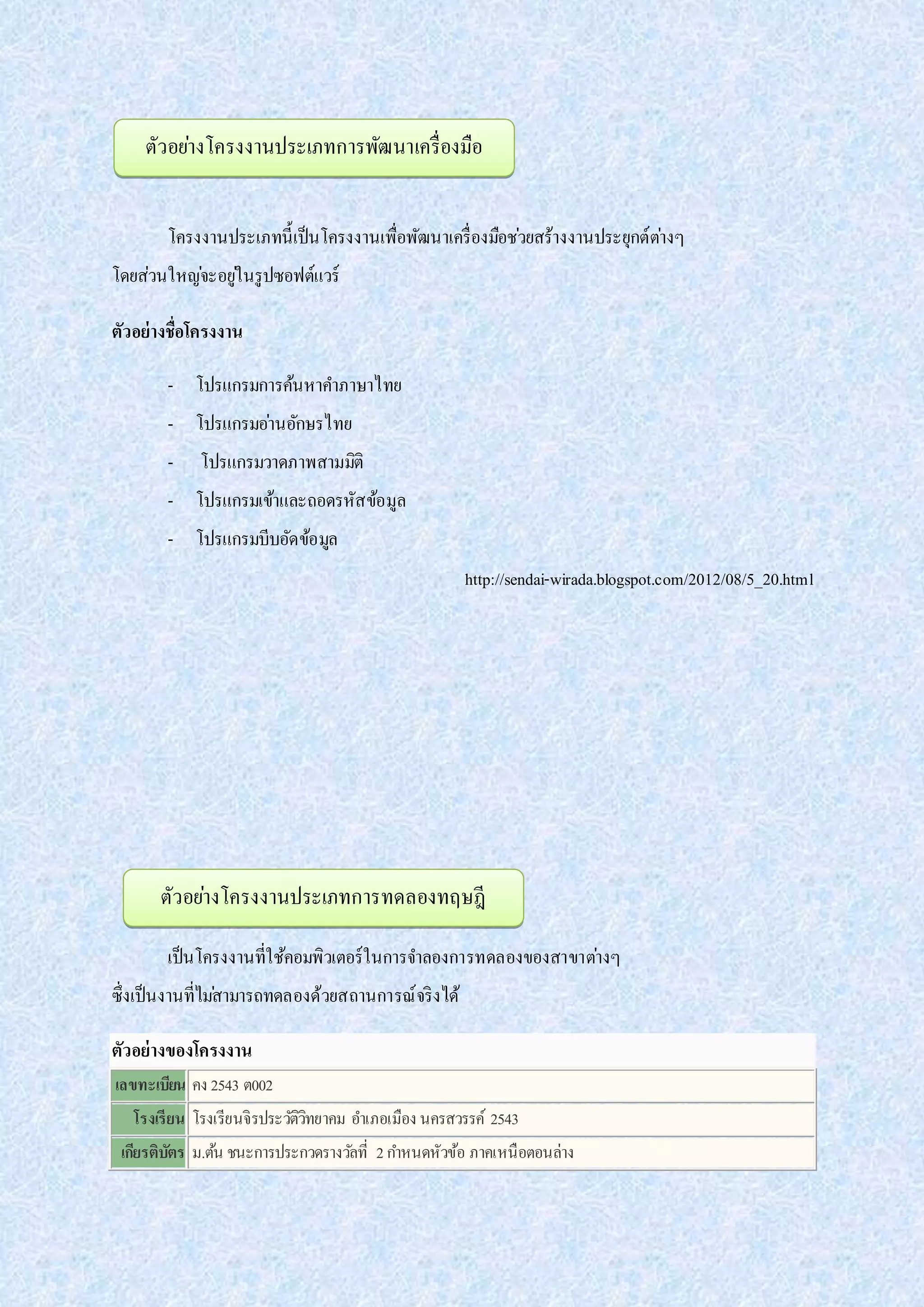 โครงงานประเภทนี้เป็นโครงงานเพื่อพัฒนาเครื่องมือช่วยสร้างงานประยุกต์ต่างๆ
โดยส่วนใหญ่จะอยู่ในรูปซอฟต์แวร์
ตัวอย่างชื่อโครงงาน
- โปรแกรมการค้นหาคาภาษาไทย
- โปรแกรมอ่านอักษรไทย
- โปรแกรมวาดภาพสามมิติ
- โปรแกรมเข้าและถอดรหัสข้อมูล
- โปรแกรมบีบอัดข้อมูล
http://sendai-wirada.blogspot.com/2012/08/5_20.html
เป็นโครงงานที่ใช้คอมพิวเตอร์ในการจาลองการทดลองของสาขาต่างๆ
ซึ่งเป็นงานที่ไม่สามารถทดลองด้วยสถานการณ์จริงได้
ตัวอย่างของโครงงาน
เลขทะเบียน คง 2543 ต002
โรงเรียน โรงเรียนจิรประวัติวิทยาคม อาเภอเมือง นครสวรรค์ 2543
เกียรติบัตร ม.ต้น ชนะการประกวดรางวัลที่ 2กาหนดหัวข้อ ภาคเหนือตอนล่าง
ตัวอย่างโครงงานประเภทการพัฒนาเครื่องมือ
ตัวอย่างโครงงานประเภทการทดลองทฤษฎี
 