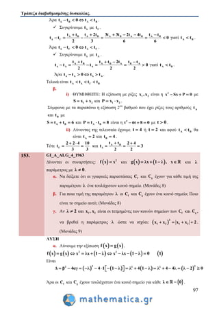 Τράπεζα διαβαθμισμένης δυσκολίας.
97
Άρα Δ Β Δ Βt t 0 t t    .
 Συγκρίνουμε Δt με Γt .
Α Β Α Β Α Β Α Β Α Β
Δ Γ
t t t 2t 3t 3t 2t 4t t t
t t 0
2 3 6 6
     
      γιατί Α Βt t .
Άρα Δ Γ Δ Γt t 0 t t    .
 Συγκρίνουμε Δt με Αt .
Α Β Α Β Α Β Α
Δ Α Α
t t t t 2t t t
t t t 0
2 2 2
   
      γιατί Α Βt t .
Άρα Δ Α Δ Αt t 0 t t    .
Τελικά είναι Α Δ Γ Βt t t t  
β.
i) ΘΥΜΗΘΕΙΤΕ: Η εξίσωση με ρίζες 1 2x ,x είναι η 2
x Sx P 0   με
1 2S x x  και 1 2P x x  .
Σύμφωνα με τα παραπάνω η εξίσωση 2ου
βαθμού που έχει ρίζες τους αριθμούς Αt
και Βt με
Α ΒS t t 6   και Α ΒP t t 8   είναι η 2
t 6t 8 0   με t 0 .
ii) Λύνοντας της τελευταία έχουμε t 4 ή t 2 και αφού Α Βt t θα
είναι Αt 2 και Βt 4 .
Τότε Γ
2 2 4 10
t
3 3
 
  και Α Β
Δ
t t 2 4
t 3
2 2
 
  
153. GI_A_ALG_4_1963
Δίνονται οι συναρτήσεις:   2
f x x και    g x λx 1 λ , x    και λ
παράμετρος με λ 0 .
α. Να δείξετε ότι οι γραφικές παραστάσεις fC και gC έχουν για κάθε τιμή της
παραμέτρου λ ένα τουλάχιστον κοινό σημείο. (Μονάδες 8)
β. Για ποια τιμή της παραμέτρου λ οι fC και gC έχουν ένα κοινό σημείο; Ποιο
είναι το σημείο αυτό; (Μονάδες 8)
γ. Αν λ 2 και 1 2x , x είναι οι τετμημένες των κοινών σημείων των fC και gC ,
να βρεθεί η παράμετρος λ ώστε να ισχύει:  
2
1 2 1 2x x x x 2    .
(Μονάδες 9)
ΛΥΣΗ
α. Λύνουμε την εξίσωση    f x g x .
         2 2
f x g x x λx 1 λ x λx 1 λ 0 1         
Είναι
       
2 22 2 2
Δ β 4αγ λ 4 1 1 λ λ 4 1 λ λ 4 4λ λ 2 0                  
Άρα οι fC και gC έχουν τουλάχιστον ένα κοινό σημείο για κάθε  λ 0  .
 