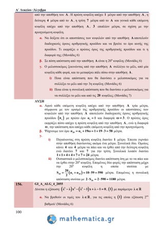 Α΄ Λυκείου :Άλγεβρα
100
από την αποθήκη του Α . Η πρώτη κυψέλη απέχει 1 μέτρο από την αποθήκη Α , η
δεύτερη 4 μέτρα από το Α , η τρίτη 7 μέτρα από το Α και γενικά κάθε επόμενη
κυψέλη απέχει από την αποθήκη Α , 3 επιπλέον μέτρα, σε σχέση με την
προηγούμενη κυψέλη.
α. Να δείξετε ότι οι αποστάσεις των κυψελών από την αποθήκη Α αποτελούν
διαδοχικούς όρους αριθμητικής προόδου και να βρείτε το όρο αυτής της
προόδου. Τι εκφράζει ο πρώτος όρος της αριθμητικής προόδου και τι η
διαφορά της; (Μονάδες 6)
β. Σε πόση απόσταση από την αποθήκη Α είναι η 20η
κυψέλη; (Μονάδες 6)
γ. Ο μελισσοκόμος ξεκινώντας από την αποθήκη Α συλλέγει το μέλι, από μία
κυψέλη κάθε φορά, και το μεταφέρει πάλι πίσω στην αποθήκη Α .
i) Ποια είναι απόσταση που θα διανύσει ο μελισσοκόμος για να
συλλέξει το μέλι από την 3η κυψέλη; (Μονάδες 6)
ii) Ποια είναι η συνολική απόσταση που θα διανύσει ο μελισσοκόμος για
να συλλέξει το μέλι και από τις 20 κυψέλες; (Μονάδες 7)
ΛΥΣΗ
α. Αφού κάθε επόμενη κυψέλη απέχει από την αποθήκη Α τρία μέτρα,
σύμφωνα με τον ορισμό της αριθμητικής προόδου οι αποστάσεις των
κυψελών από την αποθήκη Α αποτελούν διαδοχικούς όρους αριθμητικής
προόδου  να με πρώτο όρο 1α 1 και διαφορά ω 3 . Ο πρώτος όρος
εκφράζει πόσο απέχει η πρώτη κυψέλη από την αποθήκη Α , ενώ η διαφορά
ω, την απόσταση που απέχει κάθε επόμενη κυψέλη από την προηγούμενη.
β. Ψάχνουμε τον όρο 20 1α α 19ω 1 19 3 58      μέτρα.
γ.
i) Πηγαίνοντας στη πρώτη κυψέλη διανύει 1 μέτρο. Έπειτα γυρνάει
στην αποθήκη διανύοντας ακόμα ένα μέτρο. Συνολικά δύο. Ομοίως
κάνει 4 και 4 μέτρα να πάει και να έρθει από την δεύτερη κυψέλη
ενώ διανύει 7 και 7 για την τρίτη. Συνολικά λοιπόν διανύει
1 1 4 4 7 7 24      μέτρα.
ii) Ουσιαστικά ο μελισσοκόμος διανύει απόσταση ίση με το να πάει και
να έρθει στην 20η
κυψέλη. Επομένως δύο φορές την απόσταση μέχρι
την 20η
κυψέλη η οποία ισούται με
 20 1 20
20
S α α 10 59 590
2
     μέτρα. Επομένως η συνολική
απόσταση ισούται με 202 S 2 590 1180    μέτρα.
156. GI_A_ALG_4_2055
Δίνεται η εξίσωση:    2 2 2
λ λ x λ 1 x λ 1 0      ,  1 με παράμετρο λ 
α. Να βρεθούν οι τιμές του λ  , για τις οποίες η  1 είναι εξίσωση 2ου
βαθμού/ (Μονάδες 6)
 