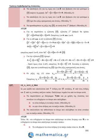 Τράπεζα διαβαθμισμένης δυσκολίας.
101
β. Να αποδείξετε ότι για τις τιμές του λ  που βρήκατε στο (α) ερώτημα η
 1 παίρνει τη μορφή:  2
λx λ 1 x 1 0    . (Μονάδες 6)
γ. Να αποδείξετε ότι για τις τιμές του λ  που βρήκατε στο (α) ερώτημα η
 1 έχει δυο ρίζες πραγματικές και άνισες. (Μονάδες 7)
δ. Να προσδιορίσετε τις ρίζες της  1 , αν αυτή είναι 2ου
βαθμού. (Μονάδες 6)
ΛΥΣΗ
α. Για να παριστάνει η εξίσωση  1 , εξίσωση 2ου
βαθμού θα πρέπει
   2
λ λ 0 λ λ 1 0     . Επομένως λ 0 και λ 1  .
β. Για λ 0 και λ 1  η εξίσωση  1 γίνεται,
        
   
2 2 2 2
2
λ λ x λ 1 x λ 1 0 λ λ 1 x λ 1 λ 1 x λ 1 0
λ 1 λx λ 1 x 1 0
             
       
επομένως αφού λ 1 , είναι  2
λx λ 1 x 1 0     2
γ. Για την εξίσωση  2 έχουμε:
     
2 2 22 2
Δ λ 1 4λ λ 1 4λ λ 2λ 1 4λ λ 2λ 1 λ 1 0                  
. Αφού όμως είναι λ 1 , επομένως  
2
Δ λ 1 0   . Συνεπώς η εξίσωση
 2 , άρα και η ισοδύναμή της  1 έχει δύο ρίζες πραγματικές και άνισες.
δ. Οι ρίζες της (1) είναι
       
2
1,2
λ 1 λ 1 λ 1 λ 1
x
2λ 2λ
     
  .
Επομένως
   
1
λ 1 λ 1 2λ
x 1
2λ 2λ
  
   ή
   
2
λ 1 λ 1 2 1
x
2λ 2λ λ
  
  
.
157. GI_A_ALG_4_2064
Σε μια ομάδα που αποτελείται από 7 άνδρες και 13 γυναίκες, 4 από τους άνδρες
και 2 από τις γυναίκες παίζουν σκάκι. Επιλέγουμε τυχαία ένα από τα άτομα αυτά.
α. Να παραστήσετε με διάγραμμα Venn και με χρήση της γλώσσας των
συνόλων το ενδεχόμενο το άτομο που επιλέχθηκε:
i) να είναι άνδρας ή να παίζει σκάκι. (Μονάδες 6)
ii) να μην είναι άνδρας και να παίζει σκάκι. (Μονάδες 6)
β. Να υπολογίσετε την πιθανότητα το άτομο που επιλέχθηκε να είναι γυναίκα
και να παίζει σκάκι. (Μονάδες 13)
ΛΥΣΗ
Έστω Α : «το ενδεχόμενο το άτομο που επιλέγουμε να είναι Άντρας» και Β :« το
ενδεχόμενο το άτομο που επιλέγουμε να παίζει σκάκι»
α.
i) Το ενδεχόμενο να είναι άνδρας ή να παίζει σκάκι είναι το Α Β .
 