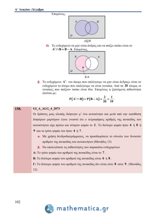 Α΄ Λυκείου :Άλγεβρα
102
Επομένως,
ii) Το ενδεχόμενο να μην είναι άνδρας και να παίζει σκάκι είναι το
Α Β Β Α    . Επομένως,
β. Το ενδεχόμενο Α: «το άτομο που επιλέγουμε να μην είναι άνδρας» είναι το
ενδεχόμενο το άτομο που επιλέγουμε να είναι γυναίκα. Από τα 20 άτομα, οι
γυναίκες που παίζουν σκάκι είναι δύο. Επομένως η ζητούμενη πιθανότητα
ισούται με:
   
2 1
P Α Β P Β Α
20 10
      .
158. GI_A_ALG_4_2073
Οι δράστες μιας κλοπής διέφυγαν μ’ ένα αυτοκίνητο και μετά από την κατάθεση
διαφόρων μαρτύρων έγινε γνωστό ότι ο τετραψήφιος αριθμός της πινακίδας του
αυτοκίνητου είχε πρώτο και τέταρτο ψηφίο το 2 . Το δεύτερο ψηφίο ήταν 6 ή 8 ή
9 και το τρίτο ψηφίο του ήταν 4 ή 7 .
α. Με χρήση δενδροδιαγράμματος, να προσδιορίσετε το σύνολο των δυνατών
αριθμών της πινακίδας του αυτοκινήτου (Μονάδες 13)
β. Να υπολογίσατε τις πιθανότητες των παρακάτω ενδεχομένων
Α: Το τρίτο ψηφίο του αριθμού της πινακίδας είναι το 7 .
Β: Το δεύτερο ψηφίο του αριθμού της πινακίδας είναι 6 ή 8 .
Γ: Το δεύτερο ψηφίο του αριθμού της πινακίδας δεν είναι ούτε 8 ούτε 9 . (Μονάδες
12)
 