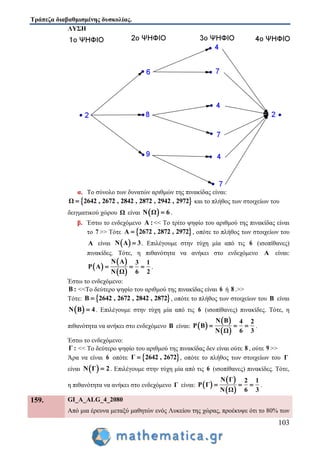 Τράπεζα διαβαθμισμένης δυσκολίας.
103
ΛΥΣΗ
α. Το σύνολο των δυνατών αριθμών της πινακίδας είναι:
 Ω 2642 , 2672 , 2842 , 2872 , 2942 , 2972 και το πλήθος των στοιχείων του
δειγματικού χώρου Ω είναι  Ν Ω 6 .
β. Έστω το ενδεχόμενο Α :<< Το τρίτο ψηφίο του αριθμού της πινακίδας είναι
το 7 >> Τότε  Α 2672 , 2872 , 2972 , οπότε το πλήθος των στοιχείων του
Α είναι  Ν Α 3 . Επιλέγουμε στην τύχη μία από τις 6 (ισοπίθανες)
πινακίδες. Τότε, η πιθανότητα να ανήκει στο ενδεχόμενο Α είναι:
 
 
 
Ν Α 3 1
P A
6 2Ν Ω
   .
Έστω το ενδεχόμενο:
Β : <<Το δεύτερο ψηφίο του αριθμού της πινακίδας είναι 6 ή 8 .>>
Τότε:  Β 2642 , 2672 , 2842 , 2872 , οπότε το πλήθος των στοιχείων του Β είναι
 Ν Β 4 . Επιλέγουμε στην τύχη μία από τις 6 (ισοπίθανες) πινακίδες. Τότε, η
πιθανότητα να ανήκει στο ενδεχόμενο Β είναι:  
 
 
Ν Β 4 2
P Β
6 3Ν Ω
   .
Έστω το ενδεχόμενο:
Γ : << Το δεύτερο ψηφίο του αριθμού της πινακίδας δεν είναι ούτε 8 , ούτε 9 >>
Άρα να είναι 6 οπότε  Γ 2642 , 2672 , οπότε το πλήθος των στοιχείων του Γ
είναι  Ν Γ 2 . Επιλέγουμε στην τύχη μία από τις 6 (ισοπίθανες) πινακίδες. Τότε,
η πιθανότητα να ανήκει στο ενδεχόμενο Γ είναι:  
 
 
Ν Γ 2 1
P Γ
6 3Ν Ω
   .
159. GI_A_ALG_4_2080
Από μια έρευνα μεταξύ μαθητών ενός Λυκείου της χώρας, προέκυψε ότι το 80% των
 