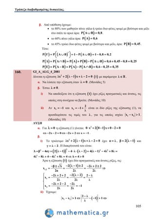 Τράπεζα διαβαθμισμένης δυσκολίας.
105
β. Από υπόθεση έχουμε:
 το 80% των μαθητών πίνει γάλα ή τρώει δυο φέτες ψωμί με βούτυρο και μέλι
στο σπίτι το πρωί άρα:  P A B 0,8  .
 το 60% πίνει γάλα άρα:  P A 0,6
 το 45% τρώει δυο φέτες ψωμί με βούτυρο και μέλι, άρα:  P B 0,45 .
Τότε:
     P Γ P A B 1 P A B 1 0,8 0,2         
 
         P Δ P A B P A P B P A B 0,6 0,45 0,8 0,25         
       P E P A B P A P A B 0,6 0,25 0,35       
160. GI_A_ALG_4_2081
Δίνεται η εξίσωση  2
λx 2 λ 1 x λ 2 0      1 με παράμετρο λ  .
α. Να λύσετε την εξίσωση όταν λ 0 . (Μονάδες 5)
β. Έστω λ 0 .
i) Να αποδείξετε ότι η εξίσωση  1 έχει ρίζες πραγματικές και άνισες, τις
οποίες στη συνέχεια να βρείτε. (Μονάδες 10)
ii) Αν 1x 1  και 2
2
x 1
λ
   είναι οι δύο ρίζες της εξίσωσης (1), να
προσδιορίσετε τις τιμές του λ , για τις οποίες ισχύει 1 2x x 1  .
(Μονάδες 10)
ΛΥΣΗ
α. Για 0  η εξίσωση (1) γίνεται:  2
0 x 2 0 1 x 0 2 0     
2x 2 0 2x 2 x 1          .
β.
i) Το τριώνυμο  2
λx 2 λ 1 x λ 2 0     έχει α λ ,  β 2 λ 1  και
γ λ 2  . Η διακρίνουσά του είναι:
    
22 2 2
β 4αγ 2 λ 1 4 λ λ 2 4(λ 1) 4 8Δ λ λ           
2 2
4λ 8λ 4 4λ 8λ 4 Δ 4 0       
Άρα η εξίσωση  1 έχει δύο πραγματικές και άνισες ρίζες, τις:
 
1,2
2 λ 1 2β Δ 2λ 2 2
2α 2λ 2λ
x
      
   
 
1
2
2 λ 22λ 2 2 2 λ
x
2λ 2λ λ
2λ 2 2 2λ
x 1
2λ 2λ
     
  

       

ii) Έχουμε:
 1 2
2 λ
x x 1 1 1
λ

      
 
