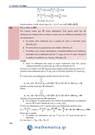 Α΄ Λυκείου :Άλγεβρα
106
2 λ 2 λ λ
1 1 1
λ λ λ
 
     
2 λ λ 2 2
1 1 1
λ λ λ
 
     
λ 2 2 λ 2    
Επειδή επιπλέον λ 0 , τελικά ισχύει 1 2x x 1  για    λ 2,0 0,2   .
161. GI_A_ALG_4_2083
Ένα κλειστό στάδιο έχει 25 σειρές καθισμάτων. Στην πρώτη σειρά έχει 12
καθίσματα και καθεμιά από τις επόμενες σειρές έχει δυο καθίσματα παραπάνω από
την προηγούμενη.
α. Να βρείτε πόσα καθίσματα έχει η μεσαία και πόσα η τελευταία σειρά.
(Μονάδες 10)
β. Να υπολογίσετε τη χωρητικότητα του σταδίου. (Μονάδες 5)
γ. Οι μαθητές ενός Λυκείου προκειμένου να παρακολουθήσουν μια εκδήλωση,
κατέλαβαν όλα τα καθίσματα από την 7η
μέχρι και την 14η
σειρά. Να βρείτε
το πλήθος των μαθητών του Λυκείου. (Μονάδες 10)
ΛΥΣΗ
α. Αφού τα καθίσματα από σειρά σε σειρά αυξάνονται κατά δύο, έχουμε
αριθμητική πρόοδο με πρώτο όρο 1α 12 και διαφορά ω 2 .
Οι σειρές του σταδίου είναι 25 (περιττός) άρα υπάρχει μεσαία σειρά και είναι η 13η
.
α βρούμε πόσα καθίσματα έχει η 13η
( 13α ) και η τελευταία, δηλαδή η 25η
σειρά ( 25α
).
Ο ν -οστός όρος της αριθμητικής προόδου δίνεται από τον τύπο:
   
1
ν 13
ω 2
α 12
ν 1 13α α ν 1 ω α 12 13 1 2 12 12 2 36



              13α 36
Δηλαδή η μεσαία σειρά έχει 36 καθίσματα.
Όμοια:
   
1
ν 25
ω 2
α 12
ν 1 25 25α α ν 1 ω α 12 25 1 2 12 2 2 α 64 60 0



             
Δηλαδή η τελευταία σειρά έχει 60 καθίσματα.
β. Για να βρούμε τη χωρητικότητα του σταδίου θα προσθέσουμε τα καθίσματα
και των 25 σειρών, δηλαδή 1 2 25 25α α ... α S    .
Ο τύπος του αθροίσματος των ν πρώτων όρων μιας αριθμητικής προόδου είναι:
1 ν 1 25
ν 25 25
α α α α 12 60 72
S ν S 25 25 25 36 25 900 S 900
2 2 2 2
  
             
θέσεις έχει το στάδιο.
γ. Το πλήθος των καθισμάτων από την 7η
έως την 14η
σειρά δίνεται από το
άθροισμα:
7 8 9 14 14 6α α α α S S     (1)
 