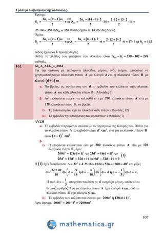 Τράπεζα διαβαθμισμένης δυσκολίας.
107
Έχουμε:
  ν 14
1 1
ν 14
2α ν 1 ω 2α (14 1) 2 2 12 13 2
S ν S 14 14
2 2 2
       
       
1425 14 350 5S 3 0    θέσεις έχουν οι 14 πρώτες σειρές.
Όμοια:
   ν 6
1 1
ν 6 6
2α ν 1 ω 2α 6 1 2 2 12 5 2
S ν S 6 6 17 6 S 102
2 2 2
       
          
θέσεις έχουν οι 6 πρώτες σειρές.
Οπότε το πλήθος των μαθητών του Λυκείου είναι 14 6S S 350 102 248   
μαθητές.
162. GI_A_ALG_4_2084
Για την κάλυψη με τετράγωνα πλακίδια, μέρους ενός τοίχου, μπορούμε να
χρησιμοποιήσουμε πλακάκια τύπου Α με πλευρά d cm ή πλακάκια τύπου B με
πλευρά  d 1 m .
α. Να βρείτε, ως συνάρτηση του d ,το εμβαδόν που καλύπτει κάθε πλακάκι
τύπου A και κάθε πλακάκι τύπου B . (Μονάδες 6)
β. Αν η επιφάνεια μπορεί να καλυφθεί είτε με 200 πλακάκια τύπου A είτε με
128 πλακάκια τύπου B , να βρείτε:
i) Τη διάσταση που έχει το πλακάκι κάθε τύπου. (Μονάδες 12)
ii) Το εμβαδόν της επιφάνειας που καλύπτουν. (Μονάδες 7)
ΛΥΣΗ
α. Το εμβαδόν τετραγώνου ισούται με το τετράγωνο της πλευράς του. Οπότε για
το πλακάκι τύπου A το εμβαδόν είναι 2 2
d cm , ενώ για το πλακάκι τύπου B
είναι  
2 2
d 1 cm .
β.
i) Η επιφάνεια καλύπτεται είτε με 200 πλακάκια τύπου A είτε με 128
πλακάκια τύπου B , άρα:
2 2 2 2
2 2 2
200d 128(d 1) 25d 16(d 1)
25d 16d 32d 16 9d 32d 16 0
     
      
 1
Η  1 έχει διακρίνουσα 2 2
Δ 32 4 9 16 1024 576 1600 40        και ρίζες
32 40 72 6 1
d d η d d 4 η d d 4
18 18 18 3
    
             
   
.
Η τιμή
1
d
3
  , απορρίπτεται διότι το d εκφράζει μήκος, οπότε είναι
θετικός αριθμός. Άρα το πλακάκι τύπου A έχει πλευρά 4 cm, ενώ το
πλακάκι τύπου B έχει πλευρά 5 cm.
ii) Το εμβαδόν που καλύπτεται ισούται με: 2 2
200d η 128(d 1) .
Άρα, έχουμε, 2 2 2
200d 200 4 3200cm   .
 