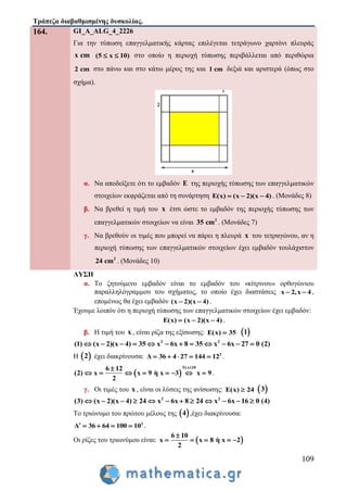 Τράπεζα διαβαθμισμένης δυσκολίας.
109
164. GI_A_ALG_4_2226
Για την τύπωση επαγγελματικής κάρτας επιλέγεται τετράγωνο χαρτόνι πλευράς
x cm (5 x 10)  στο οποίο η περιοχή τύπωσης περιβάλλεται από περιθώρια
2 cm στο πάνω και στο κάτω μέρος της και 1 cm δεξιά και αριστερά (όπως στο
σχήμα).
α. Να αποδείξετε ότι το εμβαδόν E της περιοχής τύπωσης των επαγγελματικών
στοιχείων εκφράζεται από τη συνάρτηση E(x) (x 2)(x 4)   . (Μονάδες 8)
β. Να βρεθεί η τιμή του x έτσι ώστε το εμβαδόν της περιοχής τύπωσης των
επαγγελματικών στοιχείων να είναι 2
35 cm . (Μονάδες 7)
γ. Να βρεθούν οι τιμές που μπορεί να πάρει η πλευρά x του τετραγώνου, αν η
περιοχή τύπωσης των επαγγελματικών στοιχείων έχει εμβαδόν τουλάχιστον
2
24 cm . (Μονάδες 10)
ΛΥΣΗ
α. Το ζητούμενο εμβαδόν είναι το εμβαδόν του «κίτρινου» ορθογώνιου
παραλληλόγραμμου του σχήματος, το οποίο έχει διαστάσεις x 2,x 4  ,
επομένως θα έχει εμβαδόν (x 2)(x 4)  .
Έχουμε λοιπόν ότι η περιοχή τύπωσης των επαγγελματικών στοιχείων έχει εμβαδόν:
E(x) (x 2)(x 4)   .
β. Η τιμή του x , είναι ρίζα της εξίσωσης: E(x) 35  1
2 2
(1) (x 2)(x 4) 35 x 6x 8 35 x 6x 27 0 (2)           
Η  2 έχει διακρίνουσα: 2
Δ 36 4 27 144 12     .
 
5 x 106 12
(2) x x 9 η x 3 x 9
2
 
        .
γ. Οι τιμές του x , είναι οι λύσεις της ανίσωσης: E(x) 24  3
2 2
(3) (x 2)(x 4) 24 x 6x 8 24 x 6x 16 0 (4)           
Το τριώνυμο του πρώτου μέλους της  4 ,έχει διακρίνουσα:
2
Δ 36 64 100 10     .
Οι ρίζες του τριωνύμου είναι:  
6 10
x x 8 η x 2
2

    
 