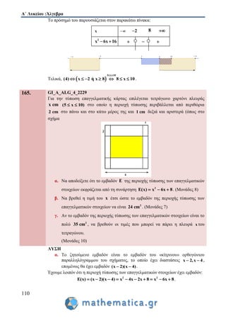 Α΄ Λυκείου :Άλγεβρα
110
Το πρόσημό του παρουσιάζεται στον παρακάτω πίνακα:
Τελικά,  
5 x 10
(4) x 2 η x 8 8 x 10
 
       .
165. GI_A_ALG_4_2229
Για την τύπωση επαγγελματικής κάρτας επιλέγεται τετράγωνο χαρτόνι πλευράς
x cm (5 x 10)  στο οποίο η περιοχή τύπωσης περιβάλλεται από περιθώρια
2 cm στο πάνω και στο κάτω μέρος της και 1 cm δεξιά και αριστερά (όπως στο
σχήμα
α. Να αποδείξετε ότι το εμβαδόν E της περιοχής τύπωσης των επαγγελματικών
στοιχείων εκφράζεται από τη συνάρτηση 2
E(x) x 6x 8   . (Μονάδες 8)
β. Να βρεθεί η τιμή του x έτσι ώστε το εμβαδόν της περιοχής τύπωσης των
επαγγελματικών στοιχείων να είναι 2
24 cm . (Μονάδες 7)
γ. Αν το εμβαδόν της περιοχής τύπωσης των επαγγελματικών στοιχείων είναι το
πολύ 2
35 cm , να βρεθούν οι τιμές που μπορεί να πάρει η πλευρά x του
τετραγώνου.
(Μονάδες 10)
ΛΥΣΗ
α. Το ζητούμενο εμβαδόν είναι το εμβαδόν του «κίτρινου» ορθογώνιου
παραλληλόγραμμου του σχήματος, το οποίο έχει διαστάσεις x 2,x 4  ,
επομένως θα έχει εμβαδόν (x 2)(x 4)  .
Έχουμε λοιπόν ότι η περιοχή τύπωσης των επαγγελματικών στοιχείων έχει εμβαδόν:
2 2
E(x) (x 2)(x 4) x 4x 2x 8 x 6x 8          .
 