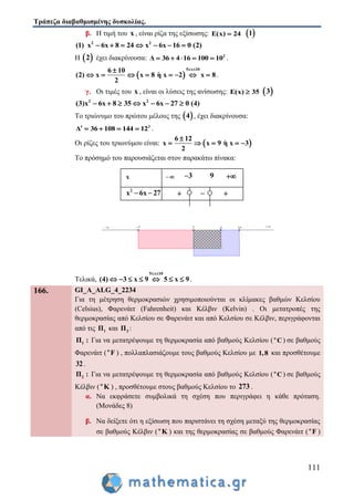 Τράπεζα διαβαθμισμένης δυσκολίας.
111
β. Η τιμή του x , είναι ρίζα της εξίσωσης: E(x) 24  1
2 2
(1) x 6x 8 24 x 6x 16 0 (2)      
Η  2 έχει διακρίνουσα: 2
Δ 36 4 16 100 10     .
 
5 x 106 10
(2) x x 8 η x 2 x 8
2
 
        .
γ. Οι τιμές του x , είναι οι λύσεις της ανίσωσης: E(x) 35  3
2 2
(3)x 6x 8 35 x 6x 27 0 (4)      
Το τριώνυμο του πρώτου μέλους της  4 , έχει διακρίνουσα:
2
Δ 36 108 144 12     .
Οι ρίζες του τριωνύμου είναι:  
6 12
x x 9 η x 3
2

    
Το πρόσημό του παρουσιάζεται στον παρακάτω πίνακα:
Τελικά,
5 x 10
(4) 3 x 9 5 x 9
 
       .
166. GI_A_ALG_4_2234
Για τη μέτρηση θερμοκρασιών χρησιμοποιούνται οι κλίμακες βαθμών Κελσίου
(Celsius), Φαρενάιτ (Fahrenheit) και Κέλβιν (Kelvin) . Οι μετατροπές της
θερμοκρασίας από Κελσίου σε Φαρενάιτ και από Κελσίου σε Κέλβιν, περιγράφονται
από τις 1Π και 2Π :
1Π : Για να μετατρέψουμε τη θερμοκρασία από βαθμούς Κελσίου (ο
C) σε βαθμούς
Φαρενάιτ (ο
F ) , πολλαπλασιάζουμε τους βαθμούς Κελσίου με 1,8 και προσθέτουμε
32.
2Π : Για να μετατρέψουμε τη θερμοκρασία από βαθμούς Κελσίου (ο
C) σε βαθμούς
Κέλβιν ( o
K ) , προσθέτουμε στους βαθμούς Κελσίου το 273 .
α. Να εκφράσετε συμβολικά τη σχέση που περιγράφει η κάθε πρόταση.
(Μονάδες 8)
β. Να δείξετε ότι η εξίσωση που παριστάνει τη σχέση μεταξύ της θερμοκρασίας
σε βαθμούς Κέλβιν (o
K ) και της θερμοκρασίας σε βαθμούς Φαρενάιτ (ο
F )
 