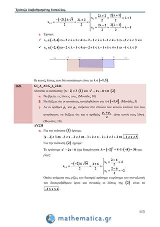 Τράπεζα διαβαθμισμένης δυσκολίας.
113
 
 
 
1
1,2
2
2 λ 12λ 2
x λ 1
2λ 4 2λ 2 2 2
x
2 2 2 λ 12λ 2
x λ 1
2 2
 
       
   

   
γ. Έχουμε:
  1 2,4 2 λ 1 4 2 1 λ 1 1 4 1 3 λx 3                 και
  2 2,4 2 λ 1 4 2 1 λ 1 1 4 1 1 λx 5                
Οι κοινές λύσεις των δύο ανισώσεων είναι τα  λ 1,3  .
168. GI_A_ALG_4_2244
Δίνονται οι ανισώσεις: x 2 3   1 και 2
x 2x 8 0    2
α. Να βρείτε τις λύσεις τους. (Μονάδες 10)
β. Να δείξετε ότι οι ανισώσεις συναληθεύουν για  x 1,4  . (Μονάδες 5)
γ. Αν οι αριθμοί 1ρ και 2ρ ανήκουν στο σύνολο των κοινών λύσεων των δυο
ανισώσεων, να δείξετε ότι και ο αριθμός 1 2ρ ρ
2

είναι κοινή τους λύση.
(Μονάδες 10)
ΛΥΣΗ
α. Για την ανίσωση  1 έχουμε:
x 2 3 3 x 2 3 3 2 x 2 2 3 2 1 x 5                   .
Για την ανίσωση  2 έχουμε:
Το τριώνυμο 2
x 2x 8  έχει διακρίνουσα    
2
Δ 2 4 1 8 36       και
ρίζες:
  1
1,2
2
2 6
x 4
2 36 2 6 2
x
2 2 2 6
x 2
2

     
   
   

.
Οπότε ανάμεσα στις ρίζες του διατηρεί πρόσημο ετερόσημο του συντελεστή
του δευτεροβάθμιου όρου και συνεπώς οι λύσεις της  2 είναι τα
2 x 4   .
 