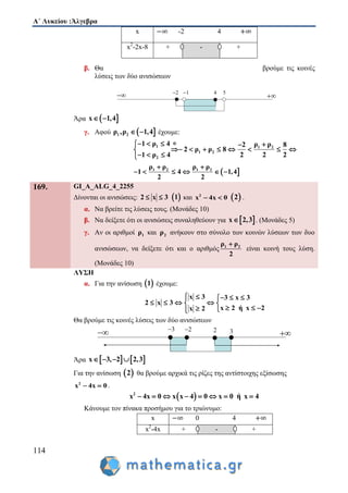 Α΄ Λυκείου :Άλγεβρα
114
β. Θα βρούμε τις κοινές
λύσεις των δύο ανισώσεων
Άρα  x 1,4 
γ. Αφού  1 2ρ ,ρ 1,4  έχουμε:
1 1 2
1 2
2
1 ρ 4 ρ ρ2 8
2 ρ ρ 8
1 ρ 4 2 2 2
   
       
  
 1 2 1 2ρ ρ ρ ρ
1 4 1,4
2 2
 
     
x -2 4
x2
-2x-8 + - +
169. GI_A_ALG_4_2255
Δίνονται οι ανισώσεις: 2 x 3   1 και 2
x 4x 0   2 .
α. Να βρείτε τις λύσεις τους. (Μονάδες 10)
β. Να δείξετε ότι οι ανισώσεις συναληθεύουν για  x 2,3 . (Μονάδες 5)
γ. Αν οι αριθμοί 1ρ και 2ρ ανήκουν στο σύνολο των κοινών λύσεων των δυο
ανισώσεων, να δείξετε ότι και ο αριθμός 1 2ρ ρ
2

είναι κοινή τους λύση.
(Μονάδες 10)
ΛΥΣΗ
α. Για την ανίσωση  1 έχουμε:
x 3 3 x 3
2 x 3
x 2 ή x 2x 2
    
    
   
Θα βρούμε τις κοινές λύσεις των δύο ανισώσεων
Άρα    x 3, 2 2,3   
Για την ανίσωση  2 θα βρούμε αρχικά τις ρίζες της αντίστοιχης εξίσωσης
2
x 4x 0  .
 2
x 4x 0 x x 4 0 x 0 ή x 4       
Κάνουμε τον πίνακα προσήμου για το τριώνυμο:
x 0 4
x2
-4x + - +
 
2 1 4 5
 
3 2 2 3
 