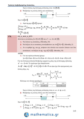 Τράπεζα διαβαθμισμένης δυσκολίας.
115
Άρα οι λύσεις της δεύτερης ανίσωσης είναι  x 0,4 .
β. Θα βρούμε τις κοινές λύσεις των ανισώσεων:
Άρα  x 2,3
γ. Αφού  1 2ρ ,ρ 2,3 έχουμε:
1 1 2 1 2
1 2
2
2 ρ 3 ρ ρ ρ ρ4 6
4 ρ ρ 6 2 3
2 ρ 3 2 2 2 2
   
          
 
 1 2ρ ρ
2,3
2


170. GI_A_ALG_4_2273
Δίνονται οι ανισώσεις x 1 2   1 και 2
x x 2 0    2 .
α. Να λύσετε τις ανισώσεις. (Μονάδες 10)
β. Να δείξετε ότι οι ανισώσεις συναληθεύουν για  x 3, 1   . (Μονάδες 5)
γ. Αν οι αριθμοί 1ρ και 2ρ ανήκουν στο σύνολο των κοινών λύσεων των δυο
ανισώσεων, να δείξετε ότι  1 2ρ ρ 2,2   . (Μονάδες 10)
ΛΥΣΗ
α. Για την πρώτη ανίσωση έχουμε:
x 1 2 2 x 1 2 2 1 x 1 1 2 1                3 x 1  
Για την δεύτερη ανίσωση θα βρούμε αρχικά τις ρίζες της αντίστοιχης εξίσωσης
2
x x 2 0   . Το τριώνυμο έχει διακρίνουσα
   
22
Δ β 4αγ 1 4 1 2 1 8 9           και άρα έχει δύο πραγματικές και
άνισες ρίζες, τις:
1
1,2
2
1 3
2
β Δ 1 3 2
2α 2 1
x
x
3
2
x
1

    
   
   

Κάνουμε τον πίνακα προσήμου:
Άρα οι λύσεις της δεύτερης ανίσωσης είναι οι x 1 ή x 2   .
β. Θα βρούμε τις κοινές λύσεις των δύο ανισώσεων
Άρα  x 3, 1  
γ.
 
1 1 1
1 2
1
2 2 2
3 ρ 1 3 ρ 1 3 ρ 1
2 ρ ρ 2
3 ρ 1 3 ρ 1 1 ρ 3

 
             
       
           
χ -1 2
x2
-x-2 + - +
 
3 1 1 2
 
3 1 1 2
 