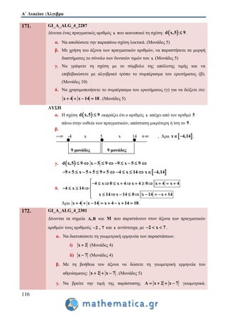 Α΄ Λυκείου :Άλγεβρα
116
171. GI_A_ALG_4_2287
Δίνεται ένας πραγματικός αριθμός x που ικανοποιεί τη σχέση:  d x,5 9 .
α. Να αποδώσετε την παραπάνω σχέση λεκτικά. (Μονάδες 5)
β. Με χρήση του άξονα των πραγματικών αριθμών, να παραστήσετε σε μορφή
διαστήματος το σύνολο των δυνατών τιμών του x (Μονάδες 5)
γ. Να γράψετε τη σχέση με το σύμβολο της απόλυτης τιμής και να
επιβεβαιώσετε με αλγεβρικό τρόπο το συμπέρασμα του ερωτήματος (β).
(Μονάδες 10)
δ. Να χρησιμοποιήσετε το συμπέρασμα του ερωτήματος (γ) για να δείξετε ότι:
x 4 x 14 18    . (Μονάδες 5)
ΛΥΣΗ
α. Η σχέση  d x,5 9 εκφράζει ότι ο αριθμός x απέχει από τον αριθμό 5
πάνω στην ευθεία των πραγματικών, απόσταση μικρότερη ή ίση το 9 .
β.
-4 x 5 x 14 , Άρα  x 4,14  .
9 μονάδες 9 μονάδες
γ.  d x,5 9 x 5 9 9 x 5 9         
 9 5 x 5 5 9 5 4 x 14 x 4,14             
δ.
4 x 0 x 4 4 0 x 4 x 4
4 x 14
x 14 14 0 x 14 x 14
x
x

           
    
         

Άρα x 4 x 14 x 4 x 14 18        .
172. GI_A_ALG_4_2301
Δίνονται τα σημεία A,B και M που παριστάνουν στον άξονα των πραγματικών
αριθμών τους αριθμούς 2 , 7 και x αντίστοιχα, με 2 x 7   .
α. Να διατυπώσετε τη γεωμετρική ερμηνεία των παραστάσεων.
i) x 2 (Μονάδες 4)
ii) x 7 (Μονάδες 4)
β. Με τη βοήθεια του άξονα να δώσετε τη γεωμετρική ερμηνεία του
αθροίσματος: x 2 x 7   . (Μονάδες 5)
γ. Να βρείτε την τιμή της παράστασης A x 2 x 7    γεωμετρικά.
 