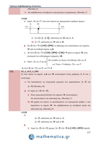Τράπεζα διαβαθμισμένης δυσκολίας.
117
(Μονάδες 5)
δ. Να επιβεβαιώσετε αλγεβρικά το προηγούμενο συμπέρασμα. (Μονάδες 7)
ΛΥΣΗ
α. Αφού 2 x 7   , τότε στον άξονα των πραγματικών αριθμών έχουμε :
Α Μ Β
-2 x 7
i)  x 2 x 2    : απόσταση του M από το A
ii) x 7 : απόσταση του M από το B .
β.    x 2 x 7 AM BM     : το άθροισμα των αποστάσεων του σημείου
M από τα σταθερά σημεία A,B.
γ.      A x 2 x 7 AM BM AB 9        αφού το σημείο M είναι
εσωτερικό του ευθυγράμμου τμήματος AB .
δ. Αφού
2 x 0 x 2 2 0 x 2 x 2
2 x 7
x 7 7 0 x 7
x
x x 7

           
     
         
A x 2 x 7 x 2 x 7 9        
173. GI_A_ALG_4_2302
Σε έναν άξονα τα σημεία A,B και M αντιστοιχούν στους αριθμούς 5 , 9 και x
αντίστοιχα.
α. Να διατυπώσετε τη γεωμετρική ερμηνεία των παραστάσεων x 5 και
x 9 (Μονάδες 10)
β. Αν ισχύει x 5 x 9   |,
i) Ποια γεωμετρική ιδιότητα του σημείου M αναγνωρίζετε;
Να αιτιολογήσετε την απάντησή σας. (Μονάδες 7)
ii) Με χρήση του άξονα, να προσδιορίσετε τον πραγματικό αριθμό x που
παριστάνει το σημείο M . Να επιβεβαιώσετε με αλγεβρικό τρόπο την
απάντησή σας. (Μονάδες 8)
ΛΥΣΗ
α.
x 5 : απόσταση του M από το A .
x 9 : απόσταση του M από το B .
β.
i) Αφού x 5 x 9   έχουμε:    x 5 x 9 AM BM     δηλαδή
 