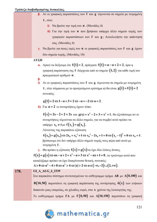 Τράπεζα διαβαθμισμένης δυσκολίας.
121
β. Αν οι γραφικές παραστάσεις των f και g τέμνονται σε σημείο με τετμημένη
1 , τότε:
i) Να βρείτε την τιμή του α . (Μονάδες 4)
ii) Για την τιμή του α που βρήκατε υπάρχει άλλο σημείο τομής των
γραφικών παραστάσεων των f και g ; Αιτιολογήστε την απάντησή
σας. (Μονάδες 4)
γ. Να βρείτε για ποιες τιμές του α οι γραφικές παραστάσεις των f και g έχουν
δύο σημεία τομής. (Μονάδες 10)
ΛΥΣΗ
α. Αρκεί να δείξουμε ότι  f 1 2 , πράγματι  f 1 α α 2 2    , άρα η
γραφική παράσταση της f διέρχεται από το σημείο  1,2 για κάθε τιμή του
πραγματικού αριθμού α .
β.
i) Αν οι γραφικές παραστάσεις των f και g τέμνονται σε σημείο με τετμημένη
1 , τότε σύμφωνα με το προηγούμενο ερώτημα α) θα είναι    g 1 f 1 2 
συνεπώς:
 g 1 2 1 α 3 2 α 2 α 2           .
ii) Για α 2 οι συναρτήσεις έχουν τύπο:
 f x 2x 2 2 2x    και 2 2
g(x) x 2 3 x 1     , θα εξετάσουμε αν οι
συναρτήσεις τέμνονται σε άλλο σημείο, για να συμβεί αυτό πρέπει να
υπάρχει 0x 1 με    o 0f x g x ,
Λύνοντας της παραπάνω εξίσωση:
     
22 2
0 0 0 0 0 0 o 0f x g x 2x x 1 x 2x 1 0 x 1 0 x 1             .
βρίσκουμε ότι δεν υπάρχει άλλο σημείο τομής τους πέρα από αυτό με
τετμημένη 1 .
γ. Θα πρέπει η εξίσωση    f x g x να έχει δύο λύσεις άνισες.
    2 2
f x g x αx α 2 x α 3 x αx 1 0           , το τριώνυμο αυτό που
καταλήξαμε πρέπει να έχει διακρίνουσα θετική, συνεπώς:
   2 2
Δ 0 α 4 0 α 4 α 2 α , 2 2,              .
178. GI_A_ALG_4_2339
Στο παρακάτω σύστημα συντεταγμένων το ευθύγραμμο τμήμα ΑΒ με  Α 0,100 και
 Β 10,50 παριστάνει τη γραφική παράσταση της συνάρτησης  δ x των ετήσιων
δαπανών μιας εταιρείας, σε χιλιάδες ευρώ, στα x χρόνια της λειτουργίας της.
Το ευθύγραμμο τμήμα ΓΔ με  Γ 0,50 και  Δ 10,150 παριστάνει τη γραφική
 