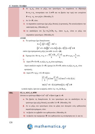 Α΄ Λυκείου :Άλγεβρα
128
β. Αν 1 2x ,x είναι οι ρίζες του τριωνύμου, να εκφράσετε το άθροισμα
1 2S x x  συναρτήσει του λ 0 και να βρείτε την τιμή του γινομένου
1 2P x x  των ριζών. (Μονάδες 5)
γ. Αν λ 0 , τότε:
i) το παραπάνω τριώνυμο έχει ρίζες θετικές ή αρνητικές; Να αιτιολογήσετε την
απάντησή σας. (Μονάδες 6)
ii) να αποδείξετε ότι 1 2 1 2x x 2x x   , όπου 1 2x ,x είναι οι ρίζες του
παραπάνω τριωνύμου. (Μονάδες 6)
ΛΥΣΗ
α. Το τριώνυμο έχει διακρίνουσα:
 
      
2
2 2
2 22 2
Δ λ 1 4λ
λ 1 2λ λ 1 2λ λ 1 λ 1 0
      
       
οπότε έχει πραγματικές ρίζες για κάθε λ {0} - .
β. Έχουμε ότι:
2 2
1 2
(λ 1) λ 1
S x x
λ λ
  
     και 1 2
λ
P x x 1
λ
   .
γ.
i) Αφού P 1 0  , οι ρίζες 1 2x ,x είναι ομόσημες.
Αφού επιπλέον ισχύει λ 0 , έχουμε ότι S 0 , οπότε οι ρίζες 1 2x ,x είναι
αρνητικές.
ii) Αφού 1 2P x x 1 0   ισχύει:
2 2
2λ 1 λ 1
2 2 λ 1 2 | λ |
λ | λ |
 
     
 
22
| λ | 1 2 | λ | 0 | λ | 1 0      
η οποία ισχύει, άρα και η αρχική, οπότε 1 2 1 2| x x | 2x x  .
184. GI_A_ALG_4_4558
Δίνεται το τριώνυμο: 2 2
f(x) λ x (λ 1)x λ με λ 0     .
α. Να βρείτε τη διακρίνουσα Δ του τριωνύμου και να αποδείξετε ότι το
τριώνυμο έχει ρίζες θετικές για κάθε λ 0 . (Μονάδες 10)
β. Αν οι ρίζες του τριωνύμου είναι τα μήκη των πλευρών ενός ορθογωνίου
παραλληλογράμμου, τότε:
i) να βρείτε το εμβαδόν του ορθογωνίου. (Μονάδες 4)
ii) να βρείτε την περίμετρο Π του ορθογωνίου ως συνάρτηση του λ και να
 