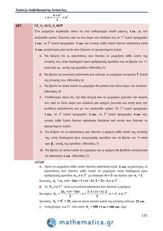 Τράπεζα διαβαθμισμένης δυσκολίας.
131
)
2
2α α
α α
2

  .
187. GI_A_ALG_4_4629
Ένα μυρμήγκι περπατάει πάνω σε ένα ευθύγραμμο κλαδί μήκους 1 m , με τον
ακόλουθο τρόπο: Ξεκινάει από το ένα άκρο του κλαδιού και το 1ο
λεπτό προχωράει
1 cm , το 2ο
λεπτό προχωράει 3 cm και γενικά, κάθε λεπτό διανύει απόσταση κατά
2 cm μεγαλύτερη από αυτήν που διήνυσε το προηγούμενο λεπτό.
α. Να δείξετε ότι οι αποστάσεις που διανύει το μυρμήγκι κάθε λεπτό της
κίνησής του, είναι διαδοχικοί όροι αριθμητικής προόδου και να βρείτε τον ν -
οστό όρο να αυτής της προόδου. (Μονάδες 5)
β. Να βρείτε τη συνολική απόσταση που κάλυψε το μυρμήγκι τα πρώτα 5 λεπτά
της κίνησής του. (Μονάδες 4)
γ. Να βρείτε σε πόσα λεπτά το μυρμήγκι θα φτάσει στο άλλο άκρο του κλαδιού.
(Μονάδες 4)
δ. Υποθέτουμε τώρα ότι, την ίδια στιγμή που το μυρμήγκι ξεκινάει την πορεία
του, από το άλλο άκρο του κλαδιού μία αράχνη ξεκινάει και αυτή προς την
αντίθετη κατεύθυνση και με τον ακόλουθο τρόπο: Το 1ο
λεπτό προχωράει
1 cm , το 2ο
λεπτό προχωράει 2 cm , το 3ο
λεπτό προχωράει 4 cm και,
γενικά, κάθε λεπτό διανύει απόσταση διπλάσια από αυτήν που διήνυσε το
προηγούμενο λεπτό.
i) Να δείξετε ότι οι αποστάσεις που διανύει η αράχνη κάθε λεπτό της κίνησής
της, είναι διαδοχικοί όροι γεωμετρικής προόδου και να βρείτε τον ν -οστό
όρο νβ αυτής της προόδου. (Μονάδες 7)
ii) Να βρείτε σε πόσα λεπτά το μυρμήγκι και η αράχνη θα βρεθούν αντιμέτωπα
σε απόσταση 1 cm . (Μονάδες 5)
ΛΥΣΗ
α. Αφού το μυρμήγκι κάθε λεπτό διανύει απόσταση κατά 2 cm μεγαλύτερη, οι
αποστάσεις που διανύει κάθε λεπτό το μυρμήγκι είναι διαδοχικοί όροι
αριθμητικής προόδου *
να ,ν  με διαφορά ω 2 και πρώτο όρο 1α = 1.
Συνεπώς: *
ν 1α = α (ν 1)ω = 1 (ν 1) 2 = 2ν 1,ν   - - - .
β. Αν *
νS ,ν  είναι η συνολική απόσταση που διένυσε η αράχνη,
θα ισχύει 2 *1
ν
2α (ν 1)ω 2 1 (ν 1) 2
S = ν = ν = ν , ν
2 2
   
  
- -
.
Συνεπώς: 2
5S = 5 = 25, άρα τα πέντε πρώτα λεπτά της κίνησης κάλυψε 25 cm .
γ. Αναζητούμε *
ν  έτσι ώστε νS = 100 (1 m 100 cm , άρα
 