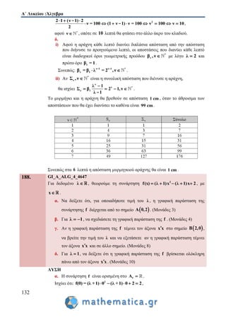 Α΄ Λυκείου :Άλγεβρα
132
22 1 (ν 1) 2
ν = 100 (1 ν 1) ν = 100 ν 100 ν 10
2
  
       
-
- ,
αφού *
ν  , οπότε σε 10 λεπτά θα φτάσει στο άλλο άκρο του κλαδιού.
δ.
i) Αφού η αράχνη κάθε λεπτό διανύει διπλάσια απόσταση από την απόσταση
που διήνυσε το προηγούμενο λεπτό, οι αποστάσεις που διανύει κάθε λεπτό
είναι διαδοχικοί όροι γεωμετρικής προόδου *
νβ ,ν  με λόγο λ 2 και
πρώτο όρο 1β = 1.
Συνεπώς: ν 1 ν 1 *
ν 1β = β λ = 2 ,ν - -
.
ii) Αν *
νΣ ,ν  είναι η συνολική απόσταση που διένυσε η αράχνη,
θα ισχύει
ν
ν *
ν 1
λ 1
Σ β 2 1,ν
λ 1

   
-
.
To μυρμήγκι και η αράχνη θα βρεθούν σε απόσταση 1 cm , όταν το άθροισμα των
αποστάσεων που θα έχει διανύσει το καθένα είναι 99 cm.
Συνεπώς στα 6 λεπτά η απόσταση μυρμηγκιού αράχνης θα είναι 1 cm .
188. GI_A_ALG_4_4647
Για δεδομένο λ  , θεωρούμε τη συνάρτηση 2
f(x) (λ 1)x (λ 1)x 2     , με
x .
α. Να δείξετε ότι, για οποιαδήποτε τιμή του λ , η γραφική παράσταση της
συνάρτησης f διέρχεται από το σημείο  A 0,2 . (Μονάδες 3)
β. Για λ 1  , να σχεδιάσετε τη γραφική παράσταση της f . (Μονάδες 4)
γ. Αν η γραφική παράσταση της f τέμνει τον άξονα x x στο σημείο  B 2,0 ,
να βρείτε την τιμή του λ και να εξετάσετε αν η γραφική παράσταση τέμνει
τον άξονα x x και σε άλλο σημείο. (Μονάδες 8)
δ. Για λ 1 , να δείξετε ότι η γραφική παράσταση της f βρίσκεται ολόκληρη
πάνω από τον άξονα x x . (Μονάδες 10)
ΛΥΣΗ
α. Η συνάρτηση f είναι ορισμένη στο fA  .
Ισχύει ότι: 2
f(0) = (λ +1) 0 (λ +1) 0 2 2     ,
 