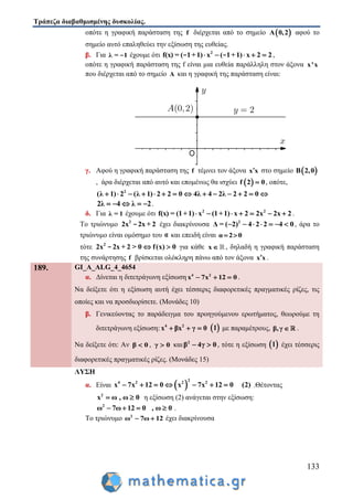 Τράπεζα διαβαθμισμένης δυσκολίας.
133
οπότε η γραφική παράσταση της f διέρχεται από το σημείο  A 0,2 αφού το
σημείο αυτό επαληθεύει την εξίσωση της ευθείας.
β. Για λ = 1- έχουμε ότι 2
f(x) = ( 1+1) x ( 1+1) x 2 2    - - ,
οπότε η γραφική παράσταση της f είναι μια ευθεία παράλληλη στον άξονα x'x
που διέρχεται από το σημείο A και η γραφική της παράσταση είναι:
γ. Αφού η γραφική παράσταση της f τέμνει τον άξονα x x στο σημείο  B 2,0
, άρα διέρχεται από αυτό και επομένως θα ισχύει  f 2 0 , οπότε,
2
(λ 1) 2 (λ 1) 2 2 0 4λ 4 2λ 2 2 0             
2λ 4 λ 2     .
δ. Για λ = 1 έχουμε ότι 2 2
f(x) = (1+1) x (1+1) x 2 2x 2x 2       .
Το τριώνυμο 2
2x 2x + 2- έχει διακρίνουσα 2
Δ = ( 2) 4 2 2 4 0       , άρα το
τριώνυμο είναι ομόσημο του α και επειδή είναι α 2 0 
τότε 2
2x 2x + 2 > 0 f(x) 0 - για κάθε x , δηλαδή η γραφική παράσταση
της συνάρτησης f βρίσκεται ολόκληρη πάνω από τον άξονα x x .
189. GI_A_ALG_4_4654
α. Δίνεται η διτετράγωνη εξίσωση 4 2
x 7x 12 0   .
Να δείξετε ότι η εξίσωση αυτή έχει τέσσερις διαφορετικές πραγματικές ρίζες, τις
οποίες και να προσδιορίσετε. (Μονάδες 10)
β. Γενικεύοντας το παράδειγμα του προηγούμενου ερωτήματος, θεωρούμε τη
διτετράγωνη εξίσωση: 4 2
x βx γ 0    1 με παραμέτρους, β,γ  .
Να δείξετε ότι: Αν β 0 , γ 0 και 2
β 4γ 0  , τότε η εξίσωση  1 έχει τέσσερις
διαφορετικές πραγματικές ρίζες. (Μονάδες 15)
ΛΥΣΗ
α. Είναι  
2
4 2 2 2
x 7x 12 0 x 7x 12 0 (2)       .Θέτοντας
2
x ω , ω 0  η εξίσωση (2) ανάγεται στην εξίσωση:
2
ω 7ω 12 0 , ω 0    .
Το τριώνυμο 2
ω 7ω 12  έχει διακρίνουσα
 