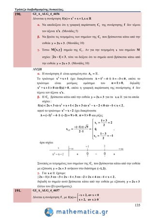 Τράπεζα διαβαθμισμένης δυσκολίας.
135
190. GI_A_ALG_4_4656
Δίνονται η συνάρτηση 2
f(x) x x 1,x   
α. Να αποδείξετε ότι η γραφική παράσταση fC της συνάρτησης f δεν τέμνει
τον άξονα x x . (Μονάδες 5)
β. Να βρείτε τις τετμημένες των σημείων της fC που βρίσκονται κάτω από την
ευθεία y 2x 3  . (Μονάδες 10)
γ. Έστω  M x,y σημείο της fC . Αν για την τετμημένη x του σημείου M
ισχύει: 2x 1 3  , τότε να δείξετε ότι το σημείο αυτό βρίσκεται κάτω από
την ευθεία y 2x 3  . (Μονάδες 10)
ΛΥΣΗ
α. Η συνάρτηση f είναι ορισμένη στο fA  .
Το τριώνυμο 2
x + x 1 έχει διακρίνουσα 2
Δ = 1 4 1 1 3 0      , οπότε το
τριώνυμο είναι μονίμως ομόσημο του α 1 0  , δηλαδή:
2
x + x 1 0 f(x) > 0   , οπότε η γραφική παράσταση της συνάρτησης f δεν
τέμνει τον άξονα x x .
β. Η fC βρίσκεται κάτω από την ευθεία y 2x 3  για τα x για τα οποία
ισχύει :
2 2
f(x) 2x 3 x x 1 2x 3 x x 2 0 1 x 2               ,
αφού το τριώνυμο 2
x x 2- - έχει διακρίνουσα
2
Δ ( 1) 4 1 ( 2) 9 0        , α 1 0  και ρίζες
1
1,2
2
1 3
x 2
2
( 1) 9
x ή
2 1
1 3
x 1
2

 
  
  
  
   

,
άρα ισχύει
Συνεπώς οι τετμημένες των σημείων της fC που βρίσκονται κάτω από την ευθεία
με εξίσωση y 2x 3  ανήκουν στο διάστημα ( 1,2) .
γ. Για x έχουμε:
| 2x 1| 3 3 2x 1 3 2 2x 4 1 x 2               ,
δηλαδή το σημείο αυτό βρίσκεται κάτω από την ευθεία με εξίσωση y 2x 3 
(λόγω του (β) ερωτήματος).
191. GI_A_ALG_4_4657
Δίνεται η συνάρτηση f , με
x 2, αν x 0
f(x)
x 2, αν x 0
  
 
 
.
 