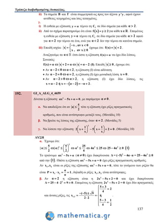 Τράπεζα διαβαθμισμένης δυσκολίας.
137
ii) Τα σημεία Β και Γ είναι συμμετρικά ως προς τον άξονα y'y , αφού έχουν
αντίθετες τετμημένες και ίσες τεταγμένες.
γ.
i) Η ευθεία με εξίσωση y α τέμνει τη fC σε δύο σημεία για κάθε α 2 .
ii) Από το σχήμα παρατηρούμε ότι είναι  f x y 2  για κάθε x . Επομένως
η ευθεία με εξίσωση y α τέμνει τη fC σε δύο σημεία για κάθε α 2 αφού
για α 2 την τέμνει σε ένα, ενώ για α 2 δεν την τέμνει σε κανένα σημείο.
iii) Επειδή ισχύει
x , αν x 0
x
x , αν x 0
 
 

έχουμε ότι: f(x) x 2  .
Αναζητούμε τα α έτσι ώστε η εξίσωση f(x) α να έχει δύο λύσεις.
Συνεπώς:
f(x) α x 2 α x α 2       (Ι). Επειδή x 0 , έχουμε ότι:
 Αν α 2 0 α 2    , η εξίσωση (Ι) είναι αδύνατη.
 Αν α 2 0 α 2    , η εξίσωση (Ι) έχει μοναδική λύση x 0 .
 Αν α 2 0 α 2    , η εξίσωση (Ι) έχει δύο λύσεις, τις
 x α 2 ή x α 2 α 2        .
192. GI_A_ALG_4_4659
Δίνεται η εξίσωση: 2
αx 5x α 0   , με παράμετρο α 0 .
α. Να αποδείξετε ότι αν
5
α
2
 τότε η εξίσωση έχει ρίζες πραγματικούς
αριθμούς, που είναι αντίστροφοι μεταξύ τους. (Μονάδες 10)
β. Να βρείτε τις λύσεις της εξίσωσης, όταν α 2 . (Μονάδες 5)
γ. Να λύσετε την εξίσωση:
2
1 1
2 x 5 x 2 0
x x
   
       
   
. (Μονάδες 10)
ΛΥΣΗ
α. Έχουμε ότι:
2
2 2 2 25 5 25
| α | | α | α 4α 25 25 4α 0
2 2 4
 
          
 
 1
Το τριώνυμο 2
αx 5x α  (α 0 ) έχει διακρίνουσα 2 2
Δ = ( 5) 4α α = 25 4α 0    
από την  1 . Οπότε η εξίσωση 2
αx 5x α = 0  έχει ρίζες πραγματικούς αριθμούς.
Αν 1 2x ,x είναι οι ρίζες της εξίσωσης 2
αx 5x α = 0  , τότε το γινόμενο των ριζών θα
είναι 1 2
α
P x x 1
α
   , δηλαδή οι ρίζες 1 2x ,x είναι αντίστροφες.
β. Αν α 2 η εξίσωση είναι η 2
2x 5x 2 = 0  και έχει διακρίνουσα
2
Δ = 25 4 2 9 0    . Επομένως η εξίσωση 2
2x 5x 2 = 0  έχει δύο πραγματικές
και άνισες ρίζες, τις 1,2
5 3
2
4
( 5) 9
x ή
2 2
5 3 1
4 2


  
  
  
 

.
 