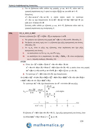 Τράπεζα διαβαθμισμένης δυσκολίας.
139
γ. Για να βρίσκεται κάθε ευθεία της μορφής y α , α 1  , κάτω από τη
γραφική παράσταση της f αρκεί να ισχύει  f x α για κάθε α 1  .
Επομένως:
2 2
x 2x α x 2x α > 0     , η οποία ισχύει αφού το τριώνυμο
2
x 2x α  έχει διακρίνουσα 2
Δ ( 2) 4( α) = 4 + 4α = 4(1+ α) < 0    για
κάθε α 1 α 1 0    
Συνεπώς κάθε ευθεία με εξίσωση y α , α 1  , βρίσκεται κάτω από τη
γραφική παράσταση της συνάρτησης f .
194. GI_A_ALG_4_4663
Δίνεται η εξίσωση    
2
x 2 λ 4x 3   με παράμετρο λ  .
α. Να γράψετε την εξίσωση στη μορφή 2
αx βx γ 0, α 0    . (Μονάδες 5)
β. Να βρείτε για ποιές τιμές του λ η εξίσωση έχει ρίζες πραγματικές και άνισες.
(Μονάδες 10)
γ. Αν 1 2x ,x είναι οι ρίζες της εξίσωσης, στην περίπτωση που έχει ρίζες
πραγματικές και άνισες,
i) να υπολογίσετε τα 1 2S x x  και 1 2P x x .
ii) να αποδείξετε ότι η παράσταση 1 2( )Α 4x 3 4( x 3)   είναι ανεξάρτητη
του λ , δηλαδή σταθερή. (Mονάδες 10)
ΛΥΣΗ
α. Είναι: 2 2
(x 2) λ(4x 3) x 4x 4 4λx 3λ        
2 2
x 4x 4 4λx 3λ = 0 x 4(1 λ)x 4 3λ = 0         , η οποία είναι στη μορφή
2
αx βx γ 0, α 0    με α 1 0  ,  β 4 1 λ   και γ 4 3λ  .
β. Το τριώνυμο 2
x 4(1 λ)x 4 3λ    έχει διακρίνουσα:
 
22 2
Δ [ 4(λ 1)] 4 (4 3λ) 16 λ 1 4(4 3λ) 4[4(λ 2λ 1) (4 3λ)]               
2 2
4(4λ 8λ 4 4 3λ) 4(4λ 5λ)      
Το τριώνυμο 2
4λ + 5λ έχει διακρίνουσα 2
Δ 5 4 4 0 25     και ρίζες
1,2
5 5
0
8
5 25 5 5
λ ή
2 4 8
5 5 5
8 4
 

   
   
  
  

, ενώ ισχύει
Η εξίσωση 2
x 4(1 λ)x 4 3λ = 0    (1), έχει ρίζες πραγματικές και άνισες, όταν
2 5
Δ 0 4(4λ + 5λ) > 0 λ < ή λ 0
4
   - .
 