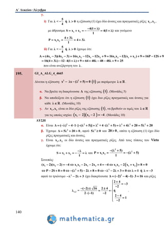 Α΄ Λυκείου :Άλγεβρα
140
γ.
i) Για
5
λ < ή λ 0
4
- η εξίσωση (1) έχει δύο άνισες και πραγματικές ρίζες 1 2x ,x ,
με άθροισμα 1 2
4(1 λ)
S x x 4(1 λ)
1
 
      και γινόμενο
1 2
4 3λ
P x x 4 3λ
1

   
ii) Για
5
λ < ή λ 0
4
- έχουμε ότι:
1 2 1 2 1 2 1 2 1 2A (4x 3)(4x 3) 16x x 12x 12x 9 16x x 12(x x ) 9 16P 12S 9             
16(4 3λ) 12 4(1 λ) 9 64 48λ 48 48λ 9 25           
που είναι ανεξάρτητη του λ .
195. GI_A_ALG_4_4665
Δίνεται η εξίσωση:  2 2
(λx λx 5 0 1)    με παράμετρο λ  .
α. Να βρείτε τη διακρίνουσα Δ της εξίσωσης  1 . (Μονάδες 5)
β. Να αποδείξετε ότι η εξίσωση  1 έχει δυο ρίζες πραγματικές και άνισες για
κάθε λ  . (Μονάδες 10)
γ. Αν 1 2x ,x είναι οι δύο ρίζες της εξίσωσης  1 , να βρεθούν οι τιμές του λ 
για τις οποίες ισχύει:   1 2x 2 x 2 4    . (Μονάδες 10)
ΛΥΣΗ
α. Είναι 2 2 2 2 2 2 2
Δ ( λ) 4 1 [ (λ 5)] λ + 4 (λ 5) λ 4λ 20 5λ 20              
β. Έχουμε 2
Δ 5λ 20 0   , αφού 2
5λ 0 και 20 0 , οπότε η εξίσωση (1) έχει δύο
ρίζες πραγματικές και άνισες.
γ. Είναι 1 2x ,x οι δύο άνισες και πραγματικές ρίζες. Από τους τύπους του Vieta
έχουμε ότι:
1 2
λ
S x x λ
1

     και
2
2
1 2
(λ 5)
P x x (λ 5)
1
 
    
Συνεπώς:
 1 2 1 2 1 2 1 2 1 2(x 2)(x 2) 4 x x 2x 2x 4 4 x x 2 x x 8 0              
2 2
P 2S 8 0 (λ 5) 2λ 8 0 λ 2λ 3 0 λ 1 ή λ 3                  
αφού το τριώνυμο 2
λ 2λ 3   έχει διακρίνουσα 2
Δ ( 2) 4( 1) 3 16      και ρίζες
1,2
2 4
3
2
( 2) 16 2 4
λ = ή
2 ( 1) 2
2 4
1
2

  
   
  
    
 
 
.
 