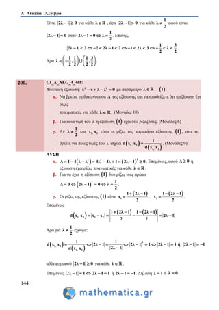 Α΄ Λυκείου :Άλγεβρα
144
Είναι 2λ 1 0  για κάθε λ , άρα 2λ 1 0  για κάθε
1
λ
2
 αφού είναι
2λ 1 0  όταν
1
2λ 1 0 λ
2
    . Επίσης,
1 3
2λ 1 2 2 2λ 1 2 1 2λ 3 λ
2 2
               .
Άρα
1 1 1 3
λ , ,
2 2 2 2
   
    
   
.
200. GI_A_ALG_4_4681
Δίνεται η εξίσωση: 2 2
x x λ λ 0    με παράμετρο  λ 1
α. Να βρείτε τη διακρίνουσα Δ της εξίσωσης και να αποδείξετε ότι η εξίσωση έχει
ρίζες
πραγματικές για κάθε λ  (Μονάδες 10)
β. Για ποια τιμή του λ η εξίσωση  1 έχει δύο ρίζες ίσες; (Μονάδες 6)
γ. Αν
1
λ
2
 και 1, 2x x είναι οι ρίζες της παραπάνω εξίσωσης  1 , τότε να
βρείτε για ποιες τιμές του λ ισχύει  
 1, 2
1, 2
1
d x x
d x x
 . (Μονάδες 9)
ΛΥΣΗ
α.    
22 2
Δ 1 4 λ λ 4λ 4λ 1 2λ 1 0         . Επομένως, αφού Δ 0 η
εξίσωση έχει ρίζες πραγματικές για κάθε λ  .
β. Για να έχει η εξίσωση  1 δύο ρίζες ίσες πρέπει
 
2 1
Δ 0 2λ 1 0 λ
2
      .
γ. Οι ρίζες της εξίσωσης  1 είναι
   
1 2
1 2λ 1 1 2λ 1
x , x
2 2
   
  .
Επομένως
 
   
1, 2 1 2
1 2λ 1 1 2λ 1
d x x x x 2λ 1
2 2
   
     
Άρα για
1
λ
2
 έχουμε:
 
 
2
1, 2
1, 2
1 1
d x x 2λ 1 2λ 1 1 2λ 1 1 ή 2λ 1 1
2λ 1d x x
            

αδύνατη αφού 2λ 1 0  για κάθε λ  .
Επομένως 2λ 1 1   2λ 1 1  ή 2λ 1 1   . Δηλαδή λ 1 ή λ 0 .
 