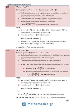 Τράπεζα διαβαθμισμένης δυσκολίας.
145
201. GI_A_ALG_4_4682
Δίνεται η εξίσωση: 2 2
x x λ λ 0    με παράμετρο  λ 1
α. Να βρείτε τη διακρίνουσα Δ της εξίσωσης και να αποδείξετε ότι η εξίσωση
έχει ρίζες πραγματικές για κάθε λ  (Μονάδες 10)
β. Για ποια τιμή του λ η εξίσωση (1) έχει δύο ρίζες ίσες; (Μονάδες 6)
γ. Να βρείτε το λ , ώστε το πεδίο ορισμού της συνάρτησης
2 2
f(x) x x λ λ    να είναι το σύνολο . (Μονάδες 9)
ΛΥΣΗ
α.    
22 2
Δ 1 4 λ λ 4λ 4λ 1 2λ 1 0         . Επομένως αφού Δ 0 η
εξίσωση έχει ρίζες πραγματικές για κάθε λ  .
β. Για να έχει η εξίσωση  1 δύο ρίζες ίσες πρέπει
 
2 1
Δ 0 2λ 1 0 λ
2
     
γ. Θα πρέπει 2 2
x x λ λ 0    για κάθε x , επομένως θα πρέπει Δ 0 .
Όμως    
22
Δ 1 4 λ λ 2λ 1 0      και συνεπώς:
 
2
Δ 0 2λ 1 0    άρα αναγκαστικά
1
λ
2
 .
202. GI_A_ALG_4_4819
Δίνεται το τριώνυμο 2 2
f(x) x x λ λ    με λ 
α. Να βρείτε τη διακρίνουσα Δ του τριωνύμου και να αποδείξετε ότι το τριώνυμο
έχει ρίζες πραγματικές για κάθε λ  . (Μονάδες 10)
β. Για ποια τιμή του λ το τριώνυμο έχει δύο ρίζες ίσες; (Μονάδες 6)
γ. Αν
1
λ
2
 και 1 2x ,x είναι οι ρίζες του παραπάνω τριωνύμου με 1 2x x , τότε:
i) Nα δείξετε ότι 1 2
1 2
x x
x x
2

  . (Μονάδες 4)
ii) Να διατάξετε από τον μικρότερο προς τον μεγαλύτερο τους αριθμούς
   1 2
2 2
x x
f x , f , f x 1
2
 
 
 
. (Μονάδες 5)
ΛΥΣΗ
α.    
22 2
Δ 1 4 λ λ 4λ 4λ 1 2λ 1 0         . Επομένως αφού Δ 0 η
εξίσωση έχει ρίζες πραγματικές για κάθε λ  .
β. Για να έχει η εξίσωση  1 δύο ρίζες ίσες πρέπει
 
2 1
Δ 0 2λ 1 0 λ
2
     
γ.
i) 1 2
1 2 1 1 2 2
x x
x x 2x x x 2x
2

      , που προφανώς ισχύει αφού
1 1 2 1 22x x x x x    και 1 2 2 1 2x x 2x x x    που ισχύει από υπόθεση.
 