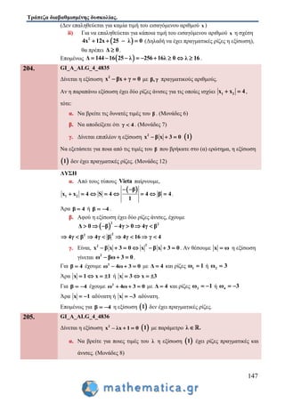 Τράπεζα διαβαθμισμένης δυσκολίας.
147
(Δεν επαληθεύεται για καμία τιμή του εισαγόμενου αριθμού x )
ii) Για να επαληθεύεται για κάποια τιμή του εισαγόμενου αριθμού x η σχέση
 2
4x 12x 25 λ 0    (Δηλαδή να έχει πραγματικές ρίζες η εξίσωση),
θα πρέπει Δ 0 .
Επομένως  Δ 144 16 25 λ 256 16λ 0       λ 16  .
204. GI_A_ALG_4_4835
Δίνεται η εξίσωση 2
x βx γ 0   με β,γ πραγματικούς αριθμούς.
Αν η παραπάνω εξίσωση έχει δύο ρίζες άνισες για τις οποίες ισχύει 1 2x x 4  ,
τότε:
α. Να βρείτε τις δυνατές τιμές του β . (Μονάδες 6)
β. Να αποδείξετε ότι γ 4 . (Μονάδες 7)
γ. Δίνεται επιπλέον η εξίσωση 2
x β x 3 0    1
Να εξετάσετε για ποια από τις τιμές του β που βρήκατε στο (α) ερώτημα, η εξίσωση
 1 δεν έχει πραγματικές ρίζες. (Μονάδες 12)
ΛΥΣΗ
α. Από τους τύπους Vieta παίρνουμε,
 
1 2
β
x x 4 S 4 4 β 4
1
 
        .
Άρα β 4 ή β 4  .
β. Αφού η εξίσωση έχει δύο ρίζες άνισες, έχουμε
 
2 2
Δ 0 β 4γ 0 4γ β      
22
4γ β 4γ β 4γ 16 γ 4       
γ. Είναι,
22
x β x 3 0 x β x 3 0       . Αν θέσουμε x ω η εξίσωση
γίνεται 2
ω βω 3 0   .
Για β 4 έχουμε 2
ω 4ω 3 0   με Δ 4 και ρίζες 1ω 1 ή 2ω 3
Άρα x 1 x 1    ή x 3 x 3   
Για β 4  έχουμε 2
ω 4ω 3 0   με Δ 4 και ρίζες 3ω 1  ή 4ω 3 
Άρα x 1  αδύνατη ή x 3  αδύνατη.
Επομένως για β 4  η εξίσωση  1 δεν έχει πραγματικές ρίζες.
205. GI_A_ALG_4_4836
Δίνεται η εξίσωση 2
x – λx 1 0   1 με παράμετρο λ .
α. Να βρείτε για ποιες τιμές του λ η εξίσωση  1 έχει ρίζες πραγματικές και
άνισες. (Μονάδες 8)
 