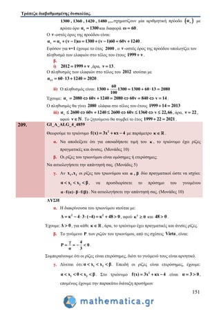 Τράπεζα διαβαθμισμένης δυσκολίας.
151
1300 , 1360 , 1420 , 1480 ,...σχηματίζουν μία αριθμητική πρόοδο  να με
πρώτο όρο 1α 1300 και διαφορά ω 60 .
Ο ν -οστός όρος της προόδου είναι:
v 1α α (v 1)ω 1300 (v 1)60 60v 1240        .
Εφόσον για ν=1 έχουμε το έτος 2000 , ο ν -οστός όρος της προόδου υπολογίζει τον
πληθυσμό των ελαφιών στο τέλος του έτους 1999 ν .
β.
i) 2012 1999 ν  ,άρα, ν 13 .
Ο πληθυσμός των ελαφιών στο τέλος του 2012 ισούται με
13α 60 13 1240 2020    .
ii) Ο πληθυσμός είναι:
60
1300 1300 1300 60 13 2080
100
    
Έχουμε: vα 2080 60v 1240 2080 60v 840 v 14        .
Ο πληθυσμός θα γίνει 2080 ελάφια στο τέλος του έτους 1999 14 2013 
iii) vα 2600 60v 1240 2600 60v 1360 v 22,66        , άρα, ν 22 ,
αφού ν  . Το ζητούμενο θα συμβεί το έτος 1999 22 2021  .
209. GI_A_ALG_4_4859
Θεωρούμε το τριώνυμο 2
f(x) 3x κx 4   με παράμετρο κ  .
α. Να αποδείξετε ότι για οποιαδήποτε τιμή του κ , το τριώνυμο έχει ρίζες
πραγματικές και άνισες. (Μονάδες 10)
β. Οι ρίζες του τριωνύμου είναι ομόσημες ή ετερόσημες;
Να αιτιολογήσετε την απάντησή σας. (Μονάδες 5)
γ. Αν 1 2x ,x οι ρίζες του τριωνύμου και α , β δύο πραγματικοί ώστε να ισχύει:
1 2α x x β   , να προσδιορίσετε το πρόσημο του γινομένου
α f(α) β f(β)   . Να αιτιολογήσετε την απάντησή σας. (Μονάδες 10)
ΛΥΣΗ
α. Η διακρίνουσα του τριωνύμου ισούται με:
2 2
Δ κ 4 3 ( 4) κ 48 0        , αφού 2
κ 0 και 48 0 .
Έχουμε:Δ 0 , για κάθε κ  , άρα, το τριώνυμο έχει πραγματικές και άνισες ρίζες.
β. Το γινόμενο P των ριζών του τριωνύμου, από τις σχέσεις Vieta, είναι:
γ 4
P 0
α 3
    .
Συμπεραίνουμε ότι οι ρίζες είναι ετερόσημες, διότι το γινόμενό τους είναι αρνητικό.
γ. Δίνεται ότι: 1 2α x x β   . Επειδή οι ρίζες είναι ετερόσημες, έχουμε:
1 2α x 0 x β    . Στο τριώνυμο 2
f(x) 3x κx 4   είναι α 3 0  ,
επομένως έχουμε την παρακάτω διάταξη προσήμων
 