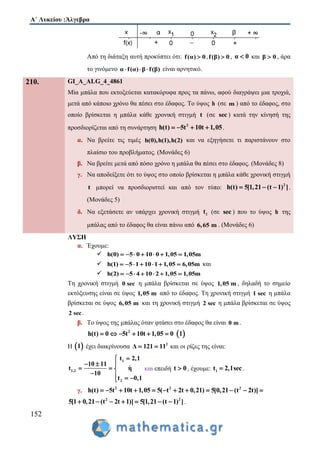 Α΄ Λυκείου :Άλγεβρα
152
Από τη διάταξη αυτή προκύπτει ότι: f(α) 0 ,f(β) 0 , α 0 και β 0 , άρα
το γινόμενο α f(α) β f(β)   είναι αρνητικό.
210. GI_A_ALG_4_4861
Μία μπάλα που εκτοξεύεται κατακόρυφα προς τα πάνω, αφού διαγράψει μια τροχιά,
μετά από κάποιο χρόνο θα πέσει στο έδαφος. Το ύψος h (σε m ) από το έδαφος, στο
οποίο βρίσκεται η μπάλα κάθε χρονική στιγμή t (σε sec ) κατά την κίνησή της
προσδιορίζεται από τη συνάρτηση 2
h(t) 5t 10t 1,05    .
α. Να βρείτε τις τιμές h(0),h(1),h(2) και να εξηγήσετε τι παριστάνουν στο
πλαίσιο του προβλήματος. (Μονάδες 6)
β. Να βρείτε μετά από πόσο χρόνο η μπάλα θα πέσει στο έδαφος. (Μονάδες 8)
γ. Να αποδείξετε ότι το ύψος στο οποίο βρίσκεται η μπάλα κάθε χρονική στιγμή
t μπορεί να προσδιοριστεί και από τον τύπο: 2
h(t) 5[1,21 (t 1) ]   .
(Μονάδες 5)
δ. Να εξετάσετε αν υπάρχει χρονική στιγμή 1t (σε sec ) που το ύψος h της
μπάλας από το έδαφος θα είναι πάνω από 6,65 m . (Μονάδες 6)
ΛΥΣΗ
α. Έχουμε:
 h(0) 5 0 10 0 1,05 1,05m      
 h(1) 5 1 10 1 1,05 6,05m       και
 h(2) 5 4 10 2 1,05 1,05m      
Τη χρονική στιγμή 0 sec η μπάλα βρίσκεται σε ύψος 1,05 m , δηλαδή το σημείο
εκτόξευσης είναι σε ύψος 1,05 m από το έδαφος. Tη χρονική στιγμή 1 sec η μπάλα
βρίσκεται σε ύψος 6,05 m και τη χρονική στιγμή 2 sec η μπάλα βρίσκεται σε ύψος
2 sec.
β. Το ύψος της μπάλας όταν φτάσει στο έδαφος θα είναι 0 m .
2
h(t) 0 5t 10t 1,05 0       1
Η  1 έχει διακρίνουσα 2
Δ 121 11  και οι ρίζες της είναι:
1
1,2
2
t 2,1
10 11
t η
10
t 0,1

  
  
   
και επειδή t 0 , έχουμε: 1t 2,1sec .
γ. 2 2 2
h(t) 5t 10t 1,05 5( t 2t 0,21) 5[0,21 (t 2t)]           
2 2
5[1 0,21 (t 2t 1)] 5[1,21 (t 1) ]       .
 