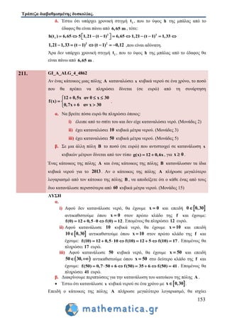 Τράπεζα διαβαθμισμένης δυσκολίας.
153
δ. Έστω ότι υπάρχει χρονική στιγμή 1t , που το ύψος h της μπάλας από το
έδαφος θα είναι πάνω από 6,65 m , τότε:
2 2
1h(t ) 6,65 5 1,21 (t 1) 6,65 1,21 (t 1) 1,33           
2 2
1,21 1,33 (t 1) (t 1) 0,12       ,που είναι αδύνατη.
Άρα δεν υπάρχει χρονική στιγμή 1t , που το ύψος h της μπάλας από το έδαφος θα
είναι πάνω από 6,65 m .
211. GI_A_ALG_4_4862
Αν ένας κάτοικος μιας πόλης A καταναλώσει x κυβικά νερού σε ένα χρόνο, το ποσό
που θα πρέπει να πληρώσει δίνεται (σε ευρώ) από τη συνάρτηση
12 0,5x αν 0 x 30
f(x)
0,7x 6 αν x 30
  
 
 
.
α. Να βρείτε πόσα ευρώ θα πληρώσει όποιος:
i) έλειπε από το σπίτι του και δεν είχε καταναλώσει νερό. (Μονάδες 2)
ii) έχει καταναλώσει 10 κυβικά μέτρα νερού. (Μονάδες 3)
iii) έχει καταναλώσει 50 κυβικά μέτρα νερού. (Μονάδες 5)
β. Σε μια άλλη πόλη B το ποσό (σε ευρώ) που αντιστοιχεί σε κατανάλωση x
κυβικών μέτρων δίνεται από τον τύπο g(x) 12 0,6x  , για x 0 .
Ένας κάτοικος της πόλης A και ένας κάτοικος της πόλης B κατανάλωσαν τα ίδια
κυβικά νερού για το 2013. Αν ο κάτοικος της πόλης A πλήρωσε μεγαλύτερο
λογαριασμό από τον κάτοικο της πόλης B , να αποδείξετε ότι ο κάθε ένας από τους
δυο κατανάλωσε περισσότερα από 60 κυβικά μέτρα νερού. (Μονάδες 15)
ΛΥΣΗ
α.
i) Αφού δεν κατανάλωσε νερό, θα έχουμε x 0 και επειδή  0 0,30
αντικαθιστούμε όπου x 0 στον πρώτο κλάδο της f και έχουμε:
f(0) 12 0,5 0 f(0) 12     . Επομένως θα πληρώσει 12 ευρώ.
ii) Αφού κατανάλωσε 10 κυβικά νερό, θα έχουμε x 10 και επειδή
 10 0,30 αντικαθιστούμε όπου x 10 στον πρώτο κλάδο της f και
έχουμε: f(10) 12 0,5 10 f(10) 12 5 f(10) 17        . Επομένως θα
πληρώσει 17 ευρώ.
iii) Αφού κατανάλωσε 50 κυβικά νερό, θα έχουμε x 50 και επειδή
 50 30,  αντικαθιστούμε όπου x 50 στο δεύτερο κλάδο της f και
έχουμε: f(50) 0,7 50 6 f(50) 35 6 f(50) 41        . Επομένως θα
πληρώσει 41 ευρώ.
β. Διακρίνουμε περιπτώσεις για την κατανάλωση του κατοίκου της πόλης A .
 Έστω ότι κατανάλωσε x κυβικά νερού σε ένα χρόνο με  x 0,30 .
Επειδή ο κάτοικος της πόλης A πλήρωσε μεγαλύτερο λογαριασμό, θα ισχύει
 