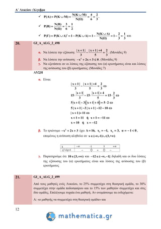 Α΄ Λυκείου :Άλγεβρα
12

Ν(Κ Μ) 4 2
Ρ(Α) Ρ(Κ Μ)
Ν(Ω) 6 3

     ,

Ν(Β) 3 1
Ρ(Β)
Ν(Ω) 6 2
  

Ν(Κ Δ) 2 1
Ρ(Γ) Ρ(Κ Δ) 1 Ρ(Κ Δ) 1 1
Ν(Ω) 3 3

          και
20. GI_A_ALG_2_498
α. Να λύσετε την εξίσωση:
| x 1| | x 1| 4 2
3 5 3
  
  . (Μονάδες 9)
β. Nα λύσετε την ανίσωση: 2
x 2x 3 0    . (Μονάδες 9)
γ. Να εξετάσετε αν οι λύσεις της εξίσωσης του (α) ερωτήματος είναι και λύσεις
της ανίσωσης του (β) ερωτήματος. (Μονάδες 7)
ΛΥΣΗ
α. Είναι:
 
| x 1 | | x 1 | 4 2
3 5 3
x 1 x 1 4 2
15 15 15
3 5 3
5 x 1 3 x 1 4 5 2
5 | x 1 | 3 | x 1 | 12 10
| x 1 | 11
x 1 11 ή x 1 11
x 10 ή x 12
  
  
  
     
      
     
  
     
  
β. Το τριώνυμο 2
x 2x 3   έχει 1 2Δ 16, x 1, x 3, α 1 0       ,
επομένως η ανίσωση αληθεύει αν x (- ,-1) (3,+ )   
γ. Παρατηρούμε ότι 10 [3, )  και 12 ( , 1]    δηλαδή και οι δυο λύσεις
της εξίσωσης του (α) ερωτήματος είναι και λύσεις της ανίσωσης του (β)
ερωτήματος
21. GI_A_ALG_2_499
Από τους μαθητές ενός Λυκείου, το 25% συμμετέχει στη θεατρική ομάδα, το 30%
συμμετέχει στην ομάδα ποδοσφαίρου και το 15% των μαθητών συμμετέχει και στις
δύο ομάδες. Επιλέγουμε τυχαία ένα μαθητή. Αν ονομάσουμε τα ενδεχόμενα:
Α: «ο μαθητής να συμμετέχει στη θεατρική ομάδα» και
 