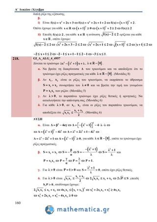 Α΄ Λυκείου :Άλγεβρα
160
διπλή ρίζα της εξίσωσης.
β.
i) Είναι  
22 2
f(x) x 2x 3 f(x) x 2x 1 2 f(x) x 1 2            .
Οπότε έχουμε για κάθε    
2 2
x x 1 0 x 1 2 2 f(x) 2         
ii) Επειδή f(x) 2 , για κάθε x η ανίσωση f(x) 2 2  ορίζεται για κάθε
x , οπότε έχουμε:
 
22 2
f(x) 2 2 x 2x 3 2 2 x 2x 1 2 x 1 2 x 1 2                 
2 x 1 2 2 1 x 1 1 2 1 3 x 1                .
218. GI_A_ALG_4_4957
Δίνεται το τριώνυμο  2 2
λx λ 1 x λ   ,  λ 0  .
α. Να βρείτε τη διακρίνουσα Δ του τριωνύμου και να αποδείξετε ότι το
τριώνυμο έχει ρίζες πραγματικές για κάθε  λ 0  . (Μονάδες 8)
β. Αν 1x , 2x είναι οι ρίζες του τριωνύμου, να εκφράσετε το άθροισμα
1 2S x x  συναρτήσει του λ 0 και να βρείτε την τιμή του γινομένου
1 2P x x των ριζών. (Μονάδες 5)
γ. Αν λ 0 , το παραπάνω τριώνυμο έχει ρίζες θετικές ή αρνητικές; Να
αιτιολογήσετε την απάντηση σας. (Μονάδες 6)
δ. Για κάθε λ 0 , αν 1x , 2x είναι οι ρίζες του παραπάνω τριωνύμου, να
αποδείξετε ότι 1 2
1 2
x x
x x
2

 . (Μονάδες 6)
ΛΥΣΗ
α. Είναι  
2
2 2
Δ β 4αγ Δ λ 1 4 λ λ           
 
2
2 2 4 2 2
Δ λ 1 4λ Δ λ 2λ 1 4λ         
 
2
4 2 2
Δ λ 2λ 1 Δ λ 1 0       , για κάθε  λ 0  , οπότε το τριώνυμο έχει
ρίζες πραγματικές.
β.
 2 2
1 2
λ 1β λ 1
S x x S S S
α λ λ
  
          και
1 2
γ λ
P x x P P P 1
α λ
       .
γ. Για λ 0 είναι P 1 0  και
2
λ 1
S 0
λ

  , οπότε έχει ρίζες θετικές.
δ. Για λ 0 είναι 1 2
1 2 1 2 1 2
x x
x x 2 x x x x 2 P S
2

      ,επειδή
S,P 0 , ισοδύναμα έχουμε:
 
2 2 2
1 2 1 2 1 2 1 2 1 1 2 2 1 22 x x x x 4x x x x x 2x x x 4x x        
2 2
1 1 2 2 1 2x 2x x x 4x x 0     
 