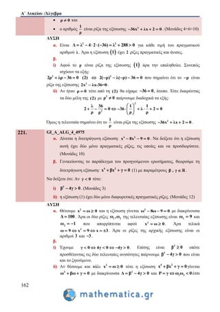 Α΄ Λυκείου :Άλγεβρα
162
 ρ 0 και
 ο αριθμός
1
ρ
είναι ρίζα της εξίσωσης 2
36x λx 2 0    . (Μονάδες 4+6=10)
ΛΥΣΗ
α. Είναι 2 2
2 ( 3Δ 6 λλ 288 0)4       για κάθε τιμή του πραγματικού
αριθμού λ . Άρα η εξίσωση  1 έχει 2 ρίζες πραγματικές και άνισες.
β.
i) Αφού το ρ είναι ρίζα της εξίσωσης  1 άρα την επαληθεύει. Συνεπώς
ισχύουν τα εξής:
2 2
2( ρ2ρ λρ 36 0 (2) λ( ρ) 3) 6 0       που σημαίνει ότι το ρ είναι
ρίζα της εξίσωσης 2
2x λx-36=0 .
ii) Αν ήταν ρ 0 τότε από τη (2) θα είχαμε 36 0  , άτοπο. Τότε διαιρώντας
τα δύο μέλη της (2) με 2
ρ 0 παίρνουμε διαδοχικά τα εξής:
2
2
1 1
36 λ 2 0
ρ ρ
λ 36
2 0
ρ ρ
 
       
 
  
Όμως η τελευταία σημαίνει ότι το
1
ρ
είναι ρίζα της εξίσωσης 2
36x λx 2 0    .
221. GI_A_ALG_4_4975
α. Δίνεται η διτετράγωνη εξίσωση: 4 2
x 8x 9 0   . Να δείξετε ότι η εξίσωση
αυτή έχει δύο μόνο πραγματικές ρίζες, τις οποίες και να προσδιορίσετε.
(Μονάδες 10)
β. Γενικεύοντας το παράδειγμα του προηγούμενου ερωτήματος, θεωρούμε τη
διτετράγωνη εξίσωση: 4 2
x βx γ 0   (1) με παραμέτρους β , γ  .
Να δείξετε ότι: Αν γ 0 τότε:
i) 2
β 4γ 0  . (Μονάδες 3)
ii) η εξίσωση (1) έχει δύο μόνο διαφορετικές πραγματικές ρίζες. (Μονάδες 12)
ΛΥΣΗ
α. Θέτουμε 2
x 0ω  και η εξίσωση γίνεται 2
ω 8ω 9 0   με διακρίνουσα
Δ 100 . Άρα οι δύο ρίζες 1 2ω ,ω της τελευταίας εξίσωσης είναι 1ω 9 και
2ω 1  που απορρίπτεται αφού 2
x 0ω  . Άρα τελικά
2
9 39 xω x     . Άρα οι ρίζες της αρχικής εξίσωσης είναι οι
αριθμοί 3 και 3 .
β.
i) Έχουμε γ 0 4γ 0 4γ 0      . Επίσης είναι 2
β 0 οπότε
προσθέτοντας τις δύο τελευταίες ανισότητες παίρνουμε 2
β 04γ  που είναι
και το ζητούμενο.
ii) Αν θέσουμε και πάλι 2
x 0ω  τότε η εξίσωση 4 2
x βx γ 0   γίνεται
2
ω βω γ 0   με διακρίνουσα 2
γ 0Δ β 4  και 1 2P γ ω ω 0   έτσι
 
