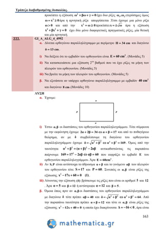 Τράπεζα διαβαθμισμένης δυσκολίας.
163
προκύπτει η εξίσωση 2
ω βω γ 0   έχει δυο ρίζες 1 2ω ,ω ετερόσημες όμως
2
ω 0x  άρα η αρνητική ρίζα απορρίπτεται .Έτσι έχουμε μια μόνο ρίζα
ω 0 και από την 2
x 0ω  προκύπτειx ω  άρα η εξίσωση
4 2
x βx γ 0   έχει δύο μόνο διαφορετικές πραγματικές ρίζες, μία θετική
και μία αρνητική.
222. GI_A_ALG_4_4992
α. Δίνεται ορθογώνιο παραλληλόγραμμο με περίμετρο Π 34 cm και διαγώνιο
δ 13 cm .
i) Να δείξετε ότι το εμβαδόν του ορθογωνίου είναι 2
E 60 cm . (Μονάδες 5)
ii) Να κατασκευάσετε μια εξίσωση 2ου
βαθμού που να έχει ρίζες τα μήκη των
πλευρών του ορθογωνίου. (Μονάδες 5)
iii) Να βρείτε τα μήκη των πλευρών του ορθογωνίου. (Μονάδες 5)
β. Να εξετάσετε αν υπάρχει ορθογώνιο παραλληλόγραμμο με εμβαδόν 2
40 cm
και διαγώνιο 8 cm.(Μονάδες 10)
ΛΥΣΗ
α. Έχουμε:
i) Έστω α,β οι διαστάσεις του ορθογωνίου παραλληλογράμμου. Τότε σύμφωνα
με την εκφώνηση έχουμε 2α 2β 34 α β 17     και από το πυθαγόρειο
θεώρημα, αν με δ συμβολίσουμε τη διαγώνιο του ορθογωνίου
παραλληλογράμμου έχουμε 2 2 2 2
δ α β α β 169     . Όμως από την
ταυτότητα 2 2 2
α β ( 2α β) αβ   αντικαθιστώντας τις παραπάνω
παίρνουμε 2
2169 17 αβ αβ 60   που εκφράζει το εμβαδό Ε του
ορθογωνίου παραλληλογράμμου. Άρα 2
Ε 60cm .
ii) Αν S,P είναι αντίστοιχα το άθροισμα α β και το γινόμενο αβ των πλευρών
του ορθογωνίου τότε S 17 και P 60 . Συνεπώς οι α,β είναι ρίζες της
εξίσωσης 2
x 17x 60 0 (1)   .
iii) Λύνοντας την εξίσωση (1) βρίσκουμε τις ρίζες που είναι οι αριθμοί 5 και 12
. Άρα α 5 και β 12 ή αντίστροφα α 12 και β 5 .
β. Όμοια όπως πριν αν α,β οι διαστάσεις του ορθογωνίου παραλληλογράμμου
με διαγώνιο δ τότε πρέπει αβ 40 και 2 2 2 2
δ α β α β 64   . Από
την παραπάνω ταυτότητα πρέπει α β 12  και τότε οι α,β είναι ρίζες της
εξίσωσης 2
x 12x 40 0   η οποία έχει διακρίνουσα Δ 16 0   , άρα είναι
 