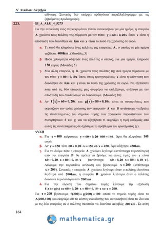 Α΄ Λυκείου :Άλγεβρα
164
αδύνατη. Συνεπώς δεν υπάρχει ορθογώνιο παραλληλόγραμμο με τις
ζητούμενες προδιαγραφές.
223. GI_A_ALG_4_5275
Για την ενοικίαση ενός συγκεκριμένου τύπου αυτοκινήτου για μία ημέρα, η εταιρεία
Α χρεώνει τους πελάτες της σύμφωνα με τον τύπο: y 60 0,20x  όπου x είναι η
απόσταση που διανύθηκε σε Km και y είναι το ποσό της χρέωσης σε ευρώ.
α. Τι ποσό θα πληρώσει ένας πελάτης της εταιρείας Α , ο οποίος σε μία ημέρα
ταξίδεψε 400Km; (Μονάδες 5)
β. Πόσα χιλιόμετρα οδήγησε ένας πελάτης ο οποίος, για μία ημέρα, πλήρωσε
150 ευρώ; (Μονάδες 5)
γ. Μία άλλη εταιρεία, η Β , χρεώνει τους πελάτες της ανά ημέρα σύμφωνα με
τον τύπο y 80 0,10x  όπου, όπως προηγουμένως, x είναι η απόσταση που
διανύθηκε σε Km και y είναι το ποσό της χρέωσης σε ευρώ. Να εξετάσετε
ποια από τις δύο εταιρείες μας συμφέρει να επιλέξουμε, ανάλογα με την
απόσταση που σκοπεύουμε να διανύσουμε. (Μονάδες 10)
δ. Αν  f x 60 0,20x  και  g x 80 0,10x  είναι οι συναρτήσεις που
εκφράζουν τον τρόπο χρέωσης των εταιρειών A και B αντίστοιχα, να βρείτε
τις συντεταγμένες του σημείου τομής των γραφικών παραστάσεων των
συναρτήσεων f και g και να εξηγήσετε τι εκφράζει η τιμή καθεμιάς από
αυτές τις συντεταγμένες σε σχέση με το πρόβλημα του ερωτήματος (γ).
ΛΥΣΗ
α. Για x 400 παίρνουμε y 60 0,20 400 140   . Άρα θα πληρώσει 140
ευρώ.
β. Αν y 150 τότε x 150 x 46 0,20 00 5    . Άρα οδήγησε 450km.
γ. Για να δούμε πότε η εταιρεία A χρεώνει λιγότερο (αντίστοιχα περισσότερο)
από την εταιρεία B θα πρέπει να βρούμε για ποιες τιμές του x είναι
x 80 0,16 0,20 0 x0     (αντίστοιχα x 80 0,16 0,20 0 x0     ).
Λύνουμε την παραπάνω ανίσωση και βρίσκουμε x 200 (αντίστοιχα
x 200 ). Συνεπώς η εταιρεία A χρεώνει λιγότερο όταν ο πελάτης διανύσει
λιγότερα από 200km , η εταιρεία B χρεώνει λιγότερο όταν ο πελάτης
διανύσει περισσότερα από 200km .
δ. Για την εύρεση του σημείου τομής λύνουμε την εξίσωση
f(x) g(x) 60 0 x 80 0,10 x x 200,20        .
Για x 200 βρίσκουμε f(200) g(200) 100  οπότε το σημείο τομής είναι το
A(200,100) και εκφράζει ότι το κόστος ενοικίασης του αυτοκινήτου είναι το ίδιο και
με τις δύο εταιρείες αν ο πελάτης σκοπεύει να διανύσει ακριβώς 200km . Σε αυτή
 