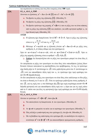 Τράπεζα διαβαθμισμένης δυσκολίας.
165
την περίπτωση το κόστος και στις δύο εταιρείες είναι 100 ευρώ.
224. GI_A_ALG_4_5285
Δίνονται οι εξισώσεις 2
x 3x 2 0    1 και 4 2
x 3x 2 0    2 .
α. Να βρείτε τις ρίζες της εξίσωσης  1 . (Μονάδες 5)
β. Να βρείτε τις ρίζες της εξίσωσης  2 . (Μονάδες 10)
γ. Να βρείτε τριώνυμο της μορφής 2
x βx γ  που οι ρίζες του να είναι κάποιες
από τις ρίζες της εξίσωσης  2 και επιπλέον, για κάθε αρνητικό αριθμό x , να
έχει θετική τιμή. (Μονάδες 10)
ΛΥΣΗ
α. Η εξίσωση έχει διακρίνουσα 2
Δ ( 3) 2 14     . Άρα οι ρίζες της εξίσωσης
είναι οι 1
3
x 1
2
1
  και 2
3
x 2
2
1
  .
β. Θέτουμε 2
x 0ω  και η εξίσωση γίνεται 2
ω 3ω 2 0   με ρίζες τους
αριθμούς 1 , 2 (όπως είδαμε και στο ερώτημα α).
Άρα αν 2
ω 1 x x 11     , ενώ αν 2
2 22 xω x     . Άρα οι
ρίζες της αρχικής εξίσωσης είναι οι αριθμοί 2, 1,1, 2 .
γ. Σχόλιο: Δε διευκρινίζεται εάν οι ρίζες του τριωνύμου μπορεί να είναι ίδιες ή
όχι.
Αν επιτρέπεται οι ρίζες του τριωνύμου να είναι ίδιες τότε οποιοδήποτε ζεύγος ίδιων
θετικών λύσεων ικανοποιεί τις προϋποθέσεις του προβλήματος. Αν π.χ. το τριώνυμο
είχε διπλή ρίζα το 1 (αντίστοιχα το 2 ) τότε μηδενίζεται μόνο στο 1 (αντίστοιχα το
2 ) ενώ για οποιαδήποτε άλλη τιμή του x , το τριώνυμο έχει τιμή ομόσημη του
α 1 0  δηλαδή θετική.
Αν δεν επιτρέπεται οι ρίζες του τριωνύμου να είναι ίδιες τότε επιλέγουμε οι δύο ρίζες
να είναι οι θετικές το 1 και το 2 . Τότε το τριώνυμο μηδενίζεται στους αριθμούς 1
και 2 , για τις τιμές του x στο διάστημα (1, 2) έχει τιμή ετερόσημη τουα 1 0 
δηλαδή αρνητική ενώ για οποιαδήποτε άλλη τιμή του x (άρα και για τις τιμές κάτω
από το 1 οπότε και για όλες τις αρνητικές) έχει τιμή ομόσημη του α 1 0  δηλαδή
θετική.
225. GI_A_ALG_4_5316
Δίνεται το τριώνυμο: 2 2
x βx β  , όπου β  .
α. Να υπολογίσετε τη διακρίνουσα Δ του τριωνύμου. (Μονάδες 4)
β.
i) Αν β 0 τι μπορείτε να πείτε για το πρόσημο του τριωνύμου; (Μονάδες 7)
ii) Πώς αλλάζει η απάντησή σας στο ερώτημα (i), ότα β 0 ; (Μονάδες 6)
γ. Με τη βοήθεια της απάντησης στο ερώτημα (β), να αποδείξετε ότι ισχύει η
ανισότητα 2 2
α α β β 0    για οποιουσδήποτε πραγματικούς αριθμούς
 