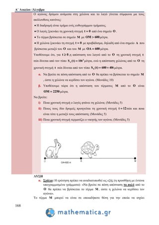 Α΄ Λυκείου :Άλγεβρα
168
Ο αγώνας δρόμου ανάμεσα στη χελώνα και το λαγό γίνεται σύμφωνα μα τους
ακόλουθους κανόνες:
 Η διαδρομή είναι τμήμα ενός ευθυγράμμου τμήματος.
 Ο λαγός ξεκινάει τη χρονική στιγμή t 0 από ένα σημείο O .
 Το τέρμα βρίσκεται σε σημείο M με OM 600 μέτρα.
 Η χελώνα ξεκινάει τη στιγμή t 0 με προβάδισμα, δηλαδή από ένα σημείο A που
βρίσκεται μεταξύ του O και του M με OA 600 μέτρα.
Υποθέτουμε ότι, για t 0 ,η απόσταση του λαγού από το O τη χρονική στιγμή t
min δίνεται από τον τύπο 2
ΛS (t) 10t μέτρα, ενώ η απόσταση χελώνας από το O τη
χρονική στιγμή t min δίνεται από τον τύπο XS (t) 600 40t  μέτρα.
α. Να βρείτε σε πόση απόσταση από το O θα πρέπει να βρίσκεται το σημείο M
, ώστε η χελώνα να κερδίσει τον αγώνα. (Μονάδες 10)
β. Υποθέτουμε τώρα ότι η απόσταση του τέρματος M από το O είναι
OM 2250 μέτρα.
Να βρείτε:
i) Ποια χρονική στιγμή ο λαγός φτάνει τη χελώνα; (Μονάδες 5)
ii) Ποιος τους δύο δρομείς προηγείται τη χρονική στιγμή t 12 min και ποια
είναι τότε η μεταξύ τους απόσταση; (Μονάδες 5)
iii) Ποια χρονική στιγμή τερματίζει ο νικητής τον αγώνα; (Μονάδες 5)
ΛΥΣΗ
α. Σχόλιο: Η ερώτηση πρέπει να αναδιατυπωθεί ως εξής (η προσθήκη με έντονα
υπογραμμισμένα γράμματα): «Να βρείτε σε πόση απόσταση το πολύ από το
Ο θα πρέπει να βρίσκεται το τέρμα Μ , ώστε η χελώνα να κερδίσει τον
αγώνα».
Το τέρμα Μ μπορεί να είναι σε οποιαδήποτε θέση για την οποία να ισχύει
 