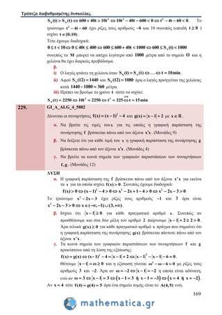 Τράπεζα διαβαθμισμένης δυσκολίας.
169
2 2
Χ Λ
2
S (t) S (t) 600 40t 10t 10t 40t 600 0 t 4t 60 0            . Το
τριώνυμο 2
t 4t 60  έχει ρίζες τους αριθμούς 6 και 10 συνεπώς (επειδή t 0 )
ισχύει t [0,10) .
Τότε έχουμε διαδοχικά:
Λt 10 0 40t 400 600 600 40t 1000 600 S (t) 10000            
συνεπώς το Μ μπορεί να απέχει λιγότερο από 1000 μέτρα από το σημείο Ο και η
χελώνα θα έχει διαρκώς προβάδισμα.
β.
i) Ο λαγός φτάνει τη χελώνα όταν Χ ΛS (t) S (t) t 10min    .
ii) Αφού ΛS (12) 1440 και ΧS (12) 1080 άρα ο λαγός προηγείται της χελώνας
κατά 1440 1080 360  μέτρα.
iii) Πρέπει να βρούμε το χρόνο t ώστε να ισχύει:
t
Λ
0
2 2
S (t) 2250 10t 2250 22 int 5 t 15m

    
229. GI_A_ALG_4_5882
Δίνονται οι συναρτήσεις 2
f(x) (x 1) 4   και g(x) x 1 2   με x .
α. Να βρείτε τις τιμές τουx για τις οποίες η γραφική παράσταση της
συνάρτησης f βρίσκεται πάνω από τον άξονα x x . (Μονάδες 9)
β. Να δείξετε ότι για κάθε τιμή του x η γραφική παράσταση της συνάρτησης g
βρίσκεται πάνω από τον άξονα x x . (Μονάδες 4)
γ. Να βρείτε τα κοινά σημεία των γραφικών παραστάσεων των συναρτήσεων
f,g . (Μονάδες 12)
ΛΥΣΗ
α. Η γραφική παράσταση της f βρίσκεται πάνω από τον άξονα x'x για εκείνα
τα x για τα οποία ισχύει f(x) 0 . Συνεπώς έχουμε διαδοχικά:
2 2 2
2x 1 4 0 x 2f(x) 0 (x 1) 4 0 x 3 0x           
Το τριώνυμο 2
x 2x 3  έχει ρίζες τους αριθμούς 1 και 3 άρα είναι
2
x 2x 3 0 x ( , 1) (3, )         .
β. Ισχύει ότι x 01  για κάθε πραγματικό αριθμό x . Συνεπώς αν
προσθέσουμε και στα δύο μέλη τον αριθμό 2 παίρνουμε x 1 2 2 0    .
Άρα τελικά g(x) 0 για κάθε πραγματικό αριθμό x πράγμα που σημαίνει ότι
η γραφική παράσταση της συνάρτησης g(x) βρίσκεται πάντοτε πάνω από τον
άξονα x'x .
γ. Τα κοινά σημεία των γραφικών παραστάσεων των συναρτήσεων f και g
προκύπτουν από τη λύση της εξίσωσης:
22
f(x) g(x) (x 1) 4 x 1 2 x 1 x 1 6 0             .
Θέτουμε x 1 ω 0   και η εξίσωση γίνεται 2
ω ω 6 0   με ρίζες τους
αριθμούς 3 και 2 . Άρα αν ω 2 x 1 2      η οποία είναι αδύνατη,
ενώ αν    3 x 1 3 ή x 1 3 x 4 ή xω 3 x 1 2            .
Αν x 4 τότε f(4) g(4) 5  άρα ένα σημείο τομής είναι το A(4,5) ενώ,
 