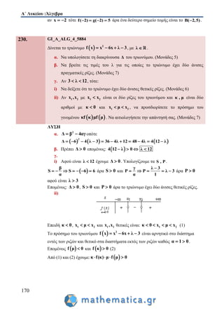 Α΄ Λυκείου :Άλγεβρα
170
αν x 2  τότε f( 2) g( 2) 5    άρα ένα δεύτερο σημείο τομής είναι το B( 2,5) .
230. GI_A_ALG_4_5884
Δίνεται το τριώνυμο   2
f x x 6x λ 3    , με λ  .
α. Να υπολογίσετε τη διακρίνουσα Δ του τριωνύμου. (Μονάδες 5)
β. Να βρείτε τις τιμές του λ για τις οποίες το τριώνυμο έχει δύο άνισες
πραγματικές ρίζες. (Μονάδες 7)
γ. Αν 3 λ 12  , τότε:
i) Να δείξετε ότι το τριώνυμο έχει δύο άνισες θετικές ρίζες. (Μονάδες 6)
ii) Αν 1 2x ,x με 1 2x x είναι οι δύο ρίζες του τριωνύμου και κ , μ είναι δύο
αριθμοί με κ 0 και 1 2x μ x  , να προσδιορίσετε το πρόσημο του
γινομένου    κf κ μf μ . Να αιτιολογήσετε την απάντησή σας. (Μονάδες 7)
ΛΥΣΗ
α. 2
Δ β 4αγ  οπότε
     
2
Δ 6 4 λ 3 36 4λ 12 48 4λ 4 12 λ          
β. Πρέπει Δ 0 επομένως:  4 12 λ 0 λ 12   
γ.
i) Αφού είναι λ 12 έχουμε Δ 0 . Υπολογίζουμε τα S , P .
 
β
S S 6 6
α
       άρα S 0 και
γ λ 3
P P λ 3
α 1

     άρα P 0
αφού είναι λ 3
Επομένως: Δ 0 , S 0 και P 0 άρα το τριώνυμο έχει δύο άνισες θετικές ρίζες.
ii)
Επειδή κ 0 , 1 2x μ x  και 1 2x ,x θετικές είναι: 1 2κ 0 x μ x    (1)
Το πρόσημο του τριωνύμου   2
f x x 6x λ 3    είναι αρνητικό στο διάστημα
εντός των ριζών και θετικό στα διαστήματα εκτός των ριζών καθώς α 1 0  .
Επομένως  f μ 0 και  f κ 0 (2)
Από (1) και (2) έχουμε:  κ f(κ) μ f μ 0   
 